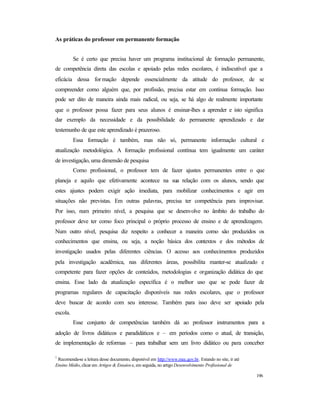 196
As práticas do professor em permanente formação
Se é certo que precisa haver um programa institucional de formação permanente,
de competência direta das escolas e apoiado pelas redes escolares, é indiscutível que a
eficácia dessa for mação depende essencialmente da atitude do professor, de se
compreender como alguém que, por profissão, precisa estar em contínua formação. Isso
pode ser dito de maneira ainda mais radical, ou seja, se há algo de realmente importante
que o professor possa fazer para seus alunos é ensinar-lhes a aprender e isto significa
dar exemplo da necessidade e da possibilidade do permanente aprendizado e dar
testemunho de que este aprendizado é prazeroso.
Essa formação é também, mas não só, permanente informação cultural e
atualização metodológica. A formação profissional contínua tem igualmente um caráter
de investigação, uma dimensão de pesquisa
Como profissional, o professor tem de fazer ajustes permanentes entre o que
planeja e aquilo que efetivamente acontece na sua relação com os alunos, sendo que
estes ajustes podem exigir ação imediata, para mobilizar conhecimentos e agir em
situações não previstas. Em outras palavras, precisa ter competência para improvisar.
Por isso, num primeiro nível, a pesquisa que se desenvolve no âmbito do trabalho do
professor deve ter como foco principal o próprio processo de ensino e de aprendizagem.
Num outro nível, pesquisa diz respeito a conhecer a maneira como são produzidos os
conhecimentos que ensina, ou seja, a noção básica dos contextos e dos métodos de
investigação usados pelas diferentes ciências. O acesso aos conhecimentos produzidos
pela investigação acadêmica, nas diferentes áreas, possibilita manter-se atualizado e
competente para fazer opções de conteúdos, metodologias e organização didática do que
ensina. Esse lado da atualização específica é o melhor uso que se pode fazer de
programas regulares de capacitação disponíveis nas redes escolares, que o professor
deve buscar de acordo com seu interesse. Também para isso deve ser apoiado pela
escola.
Esse conjunto de competências também dá ao professor instrumentos para a
adoção de livros didáticos e paradidáticos e – em períodos como o atual, de transição,
de implementação de reformas – para trabalhar sem um livro didático ou para conceber
1
Recomenda-se a leitura desse documento, disponível em http://www.mec.gov.br. Estando no site, ir até
Ensino Médio, clicar em Artigos & Ensaiose, em seguida, no artigo Desenvolvimento Profissional de
 