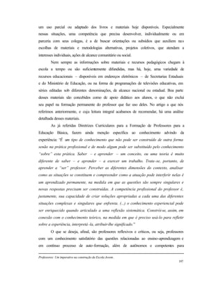 197
um uso parcial ou adaptado dos livros e materiais hoje disponíveis. Especialmente
nessas situações, uma competência que precisa desenvolver, individualmente ou em
parceria com seus colegas, é a de buscar orientações ou subsídios que auxiliem nas
escolhas de materiais e metodologias alternativas, projetos coletivos, que atendam a
interesses individuais, ações de alcance comunitário ou social.
Nem sempre as informações sobre materiais e recursos pedagógicos chegam à
escola a tempo ou são suficientemente difundidas, mas há, hoje, uma variedade de
recursos educacionais – disponíveis em endereços eletrônicos – de Secretarias Estaduais
e do Ministério de Educação, ou na forma de programações de televisões educativas, em
séries editadas sob diferentes denominações, de alcance nacional ou estadual. Boa parte
desses materiais são concebidos como de apoio didático aos alunos, o que não exclui
seu papel na formação permanente do professor que faz uso deles. No artigo a que nós
referimos anteriormente, e cuja leitura integral acabamos de recomendar, há uma análise
detalhada desses materiais.
As já referidas Diretrizes Curriculares para a Formação de Professores para a
Educação Básica, fazem ainda menção específica ao conhecimento advindo da
experiência: “É um tipo de conhecimento que não pode ser construído de outra forma
senão na prática profissional e de modo algum pode ser substituído pelo conhecimento
“sobre” esta prática. Saber – e aprender – um conceito, ou uma teoria é muito
diferente de saber – e aprender – a exercer um trabalho. Trata-se, portanto, de
aprender a “ser” professor. Perceber as diferentes dimensões do contexto, analisar
como as situações se constituem e compreender como a atuação pode interferir nelas é
um aprendizado permanente, na medida em que as questões são sempre singulares e
novas respostas precisam ser construídas. A competência profissional do professor é,
justamente, sua capacidade de criar soluções apropriadas a cada uma das diferentes
situações complexas e singulares que enfrenta. (...) o conhecimento experiencial pode
ser enriquecido quando articulado a uma reflexão sistemática. Constrói-se, assim, em
conexão com o conhecimento teórico, na medida em que é preciso usá-lo para refletir
sobre a experiência, interpretá -la, atribuir-lhe significado.”
O que se deseja, afinal, são professores reflexivos e críticos, ou seja, professores
com um conhecimento satisfatório das questões relacionadas ao ensino-aprendizagem e
em contínuo processo de auto-formação, além de autônomos e competentes para
Professores: Um imperativo na construção da Escola Jovem.
 