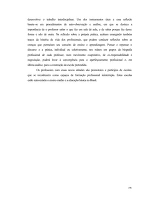 198
desenvolver o trabalho interdisciplinar. Um dos instrumentos úteis a essa reflexão
baseia-se em procedimentos de auto-observação e análise, em que se destaca a
importância de o professor saber o que faz em sala de aula, e de saber porque faz dessa
forma e não de outra. Na reflexão sobre a própria prática, acabam emergindo também
traços da história de vida dos profissionais, que podem conduzir reflexões sobre as
crenças que permeiam seu conceito de ensino e aprendizagem. Pensar e repensar o
discurso e a prática, individual ou coletivamente, nos relatos em grupos da biografia
profissional de cada professor, num movimento cooperativo, de co-responsabilidade e
negociação, poderá levar à convergência para o aperfeiçoamento profissional e, em
última análise, para a construção da escola pretendida.
Os professores com essas novas atitudes são promotores e partícipes de escolas
que se reconhecem como espaços de formação profissional ininterrupta. Estas escolas
estão reinventado o ensino médio e a educação básica no Brasil.
 