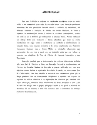 1
APRESENTAÇÃO
Este texto é dirigido ao professor, ao coordenador ou dirigente escolar do ensino
médio e aos responsáveis pelas redes de educação básica e pela formação profissional
permanente dos seus professores. Pretende discutir a condução do aprendizado, nos
diferentes contextos e condições de trabalho das escolas brasileiras, de forma a
responder às transformações sociais e culturais da sociedade contemporânea, levando
em conta as leis e diretrizes que redirecionam a educação básica. Procura estabelecer
um diálogo direto com professores e demais educadores que atuam na escola,
reconhecendo seu papel central e insubstituível na condução e aperfeiçoamento da
educação básica. Sem pretensão normativa e de forma complementar aos Parâmetros
Curriculares Nacionais para o Ensino Médio, as orientações educacionais aqui
apresentadas têm em vista a escola em sua totalidade, ainda que este volume se
concentre nas disciplinas da Área de Ciências da Natureza, Matemática e suas
Tecnologias.
Buscando contribuir para a implementação das reformas educacionais, definidas
pela nova Lei de Diretrizes e Bases da Educação Nacional e regulamentadas por
Diretrizes do Conselho Nacional de Educação, a presente publicação tem, entre seus
objetivos centrais, facilitar a organização do trabalho da escola, em termos desta Área
de Conhecimento. Para isso, explicita a articulação das competências gerais que se
deseja promover com os conhecimentos disciplinares e apresenta um conjunto de
sugestões de práticas educativas e de organização dos currículos que, coerentes com
aquela articulação, estabelece temas estruturadores do ensino disciplinar na área. Além
de abrir um diálogo sobre o projeto pedagógico escolar e de apoiar o professor das
disciplinas em seu trabalho, o texto traz elementos para a continuidade da formação
profissional docente na escola.
 