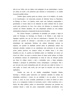 19
além da sua. Enfim, com um objetivo mais pedagógico do que epistemológico, é preciso
um esforço da escola e dos professores para relacionar as nomenclaturas e, na medida
do possível, partilhar culturas.
Também alguns conceitos gerais nas ciências, como os de unidades e de escalas,
ou de transformação e de conservação, presentes de diferentes formas na Matemática,
na Biologia, na Física e na Química, seriam muito mais facilmente compreendidos e
generalizados, se fossem objeto de um tratamento de caráter unificado feito de comum
acordo pelos professores da Área. Com certeza, são diferentes as conotações destes
conceitos nas distintas disciplinas, mas uma interpretação unificada em uma tradução
interdisciplinar enriqueceria a compreensão de cada uma das disciplinas.
Nas Ciências Humanas, a problemática da identidade, por exemplo, é objeto de
estudo da Psicologia, da Sociologia, da Filosofia e da História e pelo estudo da
linguagem específica com que tais áreas de conhecimento a formatam. Ela vai estar
presente nas questões de afirmação e auto-estima do jovem estudante, no estudo
antropológico das organizações familiares, das culturas alimentares, musicais ou
religiosas, nas questões de identidade nacional diante da globalização cultural. Seu
tratamento articulado, resultante de um entendimento entre professores de uma mesma
escola, poderia promover um recíproco reforço no trabalho dessas e de outras
disciplinas da área. As questões da identidade podem ser trabalhadas até mesmo em
termos das “tribos”, nas quais se associam alunos de muitas escolas urbanas, em função
de preferências musicais, de comportamento ou modo de vestir, da utilização peculiar
que fazem de códigos comuns a toda a comunidade, como a língua portuguesa,
facilitando a percepção de problemáticas sociais, antropológicas e psicológicas. Mas o
que vale para uma escola metropolitana pode não valer para uma cidade do interior, e é
cada região, ou mesmo cada escola, que será capaz de descobrir seus temas mais
significativos.
Também por meio de um trabalho compartilhado, Geografia, História,
Sociologia e Filosofia podem desenvolver um tratamento articulado da temática das
disparidades econômicas e sociais, em sua atualidade e em sua gênese. Ao serem
revistas as raízes de nossa sociedade, paralelamente ao estudo da história de outros
povos, ao se compararem evolução de movimentos sociais e ordens econômicas com a
história das idéias políticas, podem ser desenvolvidos instrumentos que permitam aos
estudantes discutir a ainda tão pouco compreendida sociedade pós-industrial, neste
 