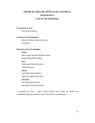 199
EQUIPE DA ÁREA DE CIÊNCIAS DA NATUREZA,
MATEMÁTICA
E SUAS TECNOLOGIAS
Coordenação de área
Luis Carlos de Menezes
Assessoria técnico-pedagógica
Rebeca Vilas Boas Cardoso de Oliveira
Sonia Salém
Elaboração Geral e de Disciplinas
Biologia
Maria Augusta Querubim Rodrigues Pereira
Regina Cândida Ellero Gualtieri
Física
Maria Regina Dubeux Kawamura
Yassuko Hosoume
Química
Luis Roberto Moraes Pitombo
Maria Eunice Ribeiro Marcondes
Matemática
Kátia Cristina Stocco Smole
Maria Ignez de Souza Vieira Diniz
A concepção do texto e alguns aspectos gerais foram objeto de consulta aos
coordenadores das outras duas áreas: Carlos Emílio Faraco e Leo Stampachi.
 