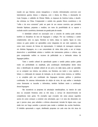 20
mundo em que Internet, cereais transgênicos e veículos informatizados convivem com
intermináveis guerras étnicas e religiosas, com o drama da África, o desmanche do
Leste Europeu, o caldeirão do Oriente Médio, os impasses da América Latina, o desafio
das reformas na China. Compreender o sentido dos grandes blocos econômicos e da
“velha e da nova economia” pode ser parte de um mesmo exercício, que permitiria
formular hipóteses, propostas e modelos, em torno da possibilidade de se superar a
exclusão social e econômica, dominante em grande parte do mundo.
A identidade cultural em associação com o conceito de estética pode articular
também as disciplinas da área de linguagens e códigos. Por sua vizinhança e caráter
complementar, artes ou jogos, literatura ou teatro, dança ou esporte, figura ou cena,
música ou gesto podem ser apreendidos como integrantes de um todo expressivo, não
como mero mosaico de formas de representação. A tradução de mensagens expressas
em distintas linguagens, ou o uso concomitante de várias delas pode, a um só tempo,
desenvolver a sensibilidade artística e também dar instrumentos práticos e críticos, seja
para compreender melhor os recursos da publicidade ou a intrincada sintaxe da
linguagem jurídica.
Tanto o sentido cultural do aprendizado quanto o sentido prático podem ganhar
muito em profundidade ou amplitude, pela coordenação interdisciplinar dentro dessa
área: a identificação da unidade cultural de um povo, em dada época, pode ser aprendida
ao se comparar sua música, sua pintura, sua literatura, seu teatro e seus esportes; a
leitura e a elaboração de manuais de instrução, ou de outros textos técnicos, se viabiliza
e se completa pelo uso combinado das linguagens textuais, gráficas e pictóricas
combinadas. Os sistemas informatizados de edição de texto, de cuja análise e introdução
como ferramenta se incumbe a informática, também facilitam muito a combinação
dessas linguagens.
São incontáveis as propostas de articulação interdisciplinar, no interior de cada
área ou cruzando fronteiras entre as três áreas, a serviço do desenvolvimento de
competências mais gerais. Os exemplos aqui evocados são umas poucas sugestões
acerca de como começar a construir esta articulação, que é só uma das dimensões em
que é preciso atuar, para subsidiar a reforma educacional, iniciada há alguns anos, eque
ainda tem um longo caminho a percorrer para mudar a realidade das escolas brasileiras.
O trabalho apresentado a seguir, detalhando propostas em cada uma das três áreas do
 