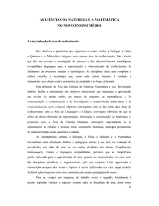 22
AS CIÊNCIAS DA NATUREZA E A MATEMÁTICA
NO NOVO ENSINO MÉDIO
A caracterização da área de conhecimento
Nas diretrizes e parâmetros que organizam o ensino médio, a Biologia, a Física,
a Química e a Matemática integram uma mesma área do conhecimento. São ciências
que têm em comum a investigação da natureza e dos desenvolvimentos tecnológicos,
compartilham linguagens para a representação e sistematização do conhecimento de
fenômenos ou processos naturais e tecnológicos. As disciplinas desta área compõem a
cultura científica e tecnológica que, como toda cultura humana, é resultado e
instrumento da evolução social e econômica, na atualidade e ao longo da história.
Esta definição da Área das Ciências da Natureza, Matemática e suas Tecnologias
também facilita a apresentação dos objetivos educacionais que organizam o aprendizado
nas escolas do ensino médio, em termos de conjuntos de competências, o de
representação e comunicação, o de investigação e compreensão, assim como o de
contextualização socio-cultural, objetivos convergentes com os das outras duas áreas do
conhecimento: com a Área de Linguagens e Códigos, convergem sobretudo no que se
refere ao desenvolvimento da representação, informação e comunicação de fenômenos e
processos; com a Área de Ciências Humanas, convergem especialmente ao se
apresentarem as ciências e técnicas como construções históricas, partícipes permanentes
no desenvolvimento social, econômico e cultural.
As características comuns à Biologia, à Física à Química e à Matemática,
recomendam uma articulação didática e pedagógica interna à sua área, na condução do
aprendizado, em salas de aula ou em outras atividades dos alunos. Procedimentos
metodológicos comuns e linguagens compartilhadas permitem que as competências
gerais, traduzidas para a especificidade da área, possam ser desenvolvidas em cada uma
das disciplinas científicas e, organicamente, pelo seu conjunto. Uma organização e
estruturação conjunta dos temas e tópicos a serem enfatizados em cada etapa também
facilitará ações integradas entre elas, orientadas pelo projeto pedagógico da escola.
Para se compor um programa de trabalho como o sugerido, inicialmente é
preciso explicitar vínculos e aspectos comuns entre as disciplinas da área, assim como
 