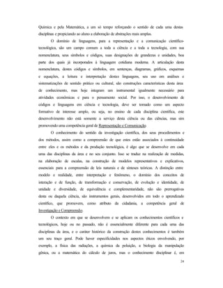 24
Química e pela Matemática, a um só tempo reforçando o sentido de cada uma destas
disciplinas e propiciando ao aluno a elaboração de abstrações mais amplas.
O domínio de linguagens, para a representação e a comunicação científico-
tecnológica, são um campo comum a toda a ciência e a toda a tecnologia, com sua
nomenclatura, seus símbolos e códigos, suas designações de grandezas e unidades, boa
parte dos quais já incorporados à linguagem cotidiana moderna. A articulação desta
nomenclatura, destes códigos e símbolos, em sentenças, diagramas, gráficos, esquemas
e equações, a leitura e interpretação destas linguagens, seu uso em análises e
sistematizações de sentido prático ou cultural, são construções características desta área
de conhecimento, mas hoje integram um instrumental igualmente necessário para
atividades econômicas e para o pensamento social. Por isso, o desenvolvimento de
códigos e linguagens em ciência e tecnologia, deve ser tomado como um aspecto
formativo de interesse amplo, ou seja, no ensino de cada disciplina científica, este
desenvolvimento não está somente a serviço desta ciência ou das ciências, mas sim
promovendo uma competência geral de Representação e Comunicação.
O conhecimento do sentido da investigação científica, dos seus procedimentos e
dos métodos, assim como a compreensão de que estes estão associados à continuidade
entre eles e os métodos e da produção tecnológica, é algo que se desenvolve em cada
uma das disciplinas da área e no seu conjunto. Isso se traduz na realização de medidas,
na elaboração de escalas, na construção de modelos representativos e explicativos,
essenciais para a compreensão de leis naturais e de sínteses teóricas. A distinção entre
modelo e realidade, entre interpretação e fenômeno, o domínio dos conceitos de
interação e de função, de transformação e conservação, de evolução e identidade, de
unidade e diversidade, de equivalência e complementaridade, não são prerrogativas
desta ou daquela ciência, são instrumentos gerais, desenvolvidos em todo o aprendizado
científico, que promovem, como atributo da cidadania, a competência geral de
Investigação e Compreensão.
O contexto em que se desenvolvem e se aplicam os conhecimentos científicos e
tecnológicos, hoje ou no passado, não é essencialmente diferente para cada uma das
disciplinas da área, e o caráter histórico da construção destes conhecimentos é também
um seu traço geral. Pode haver especificidades nos aspectos éticos envolvendo, por
exemplo, a física das radiações, a química da poluição, a biologia da manipulação
gênica, ou a matemática do cálculo de juros, mas o conhecimento disciplinar é, em
 