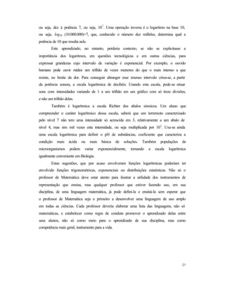 27
ou seja, dez à potência 7, ou seja, 107
. Uma operação inversa é o logaritmo na base 10,
ou seja, log10 (10.000.000)=7, que, conhecido o número dez milhões, determina qual a
potência de 10 que resulta nele.
Este aprendizado, no entanto, perderia contexto, se não se explicitasse a
importância dos logaritmos, em questões tecnológicas e em outras ciências, para
expressar grandezas cujo intervalo de variação é exponencial. Por exemplo, o ouvido
humano pode ouvir ruídos um trilhão de vezes menores do que o mais intenso a que
resiste, no limite da dor. Para conseguir abranger esse imenso intervalo criou-se, a partir
da potência sonora, a escala logarítmica de decibéis. Usando esta escala, pode-se situar
sons com intensidades variando de 1 a um trilhão em um gráfico com só treze divisões,
e não um trilhão delas.
Também é logarítmica a escala Richter dos abalos sísmicos. Um aluno que
compreender o caráter logarítmico dessa escala, saberá que um terremoto caracterizado
pelo nível 7 não tem uma intensidade só acrescida em 3, relativamente a um abalo de
nível 4, mas sim mil vezes esta intensidade, ou seja multiplicada por 103
. Usa-se ainda
uma escala logarítmica para definir o pH de substâncias, coeficiente que caracteriza a
condição mais ácida ou mais básica de soluções. Também populações de
microorganismos podem variar exponencialmente, tornando a escala logarítmica
igualmente conveniente em Biologia.
Estas sugestões, que por acaso envolveram funções logarítmicas poderiam ter
envolvido funções trigonométricas, exponenciais ou distribuições estatísticas. Não só o
professor de Matemática deve estar atento para ilustrar a utilidade dos instrumentos de
representação que ensina, mas qualquer professor que estiver fazendo uso, em sua
disciplina, de uma linguagem matemática, já pode defini-la e ensiná-la sem esperar que
o professor de Matemática seja o primeiro a desenvolver uma linguagem de uso amplo
em todas as ciências. Cada professor deveria elaborar uma lista das linguagens, não só
matemáticas, e estabelecer como regra de conduta promover o aprendizado delas entre
seus alunos, não só como meio para o aprendizado de sua disciplina, mas como
competência mais geral, instrumento para a vida.
 