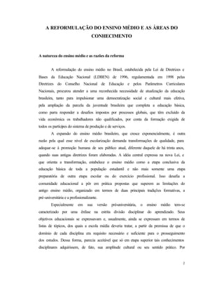 2
A REFORMULAÇÃO DO ENSINO MÉDIO E AS ÁREAS DO
CONHECIMENTO
A natureza do ensino médio e as razões da reforma
A reformulação do ensino médio no Brasil, estabelecida pela Lei de Diretrizes e
Bases da Educação Nacional (LDBEN) de 1996, regulamentada em 1998 pelas
Diretrizes do Conselho Nacional de Educação e pelos Parâmetros Curriculares
Nacionais, procurou atender a uma reconhecida necessidade de atualização da educação
brasileira, tanto para impulsionar uma democratização social e cultural mais efetiva,
pela ampliação da parcela da juventude brasileira que completa a educação básica,
como parra responder a desafios impostos por processos globais, que têm excluído da
vida econômica os trabalhadores não qualificados, por conta da formação exigida de
todos os partícipes do sistema de produção e de serviços.
A expansão do ensino médio brasileiro, que cresce exponencialmente, é outra
razão pela qual esse nível de escolarização demanda transformações de qualidade, para
adequar-se à promoção humana de seu público atual, diferente daquele de há trinta anos,
quando suas antigas diretrizes foram elaboradas. A idéia central expressa na nova Lei, e
que orienta a transformação, estabelece o ensino médio como a etapa conclusiva da
educação básica de toda a população estudantil e não mais somente uma etapa
preparatória de outra etapa escolar ou do exercício profissional. Isso desafia a
comunidade educacional a pôr em prática propostas que superem as limitações do
antigo ensino médio, organizado em termos de duas principais tradições formativas, a
pré-universitária e a profissionalizante.
Especialmente em sua versão pré-universitária, o ensino médio tem-se
caracterizado por uma ênfase na estrita divisão disciplinar do aprendizado. Seus
objetivos educacionais se expressavam e, usualmente, ainda se expressam em termos de
listas de tópicos, dos quais a escola média deveria tratar, a partir da premissa de que o
domínio de cada disciplina era requisito necessário e suficiente para o prosseguimento
dos estudos. Dessa forma, parecia aceitável que só em etapa superior tais conhecimentos
disciplinares adquirissem, de fato, sua amplitude cultural ou seu sentido prático. Por
 