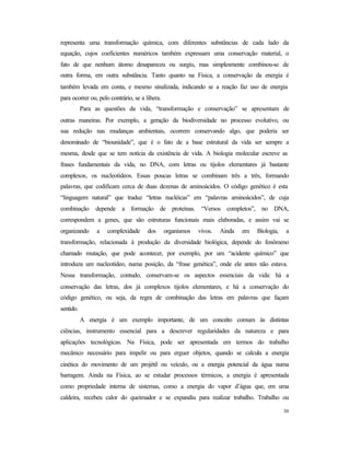 30
representa uma transformação química, com diferentes substâncias de cada lado da
equação, cujos coeficientes numéricos também expressam uma conservação material, o
fato de que nenhum átomo desapareceu ou surgiu, mas simplesmente combinou-se de
outra forma, em outra substância. Tanto quanto na Física, a conservação da energia é
também levada em conta, e mesmo sinalizada, indicando se a reação faz uso de energia
para ocorrer ou, pelo contrário, se a libera.
Para as questões da vida, “transformação e conservação” se apresentam de
outras maneiras. Por exemplo, a geração da biodiversidade no processo evolutivo, ou
sua redução nas mudanças ambientais, ocorrem conservando algo, que poderia ser
denominado de “biounidade”, que é o fato de a base estrutural da vida ser sempre a
mesma, desde que se tem notícia da existência de vida. A biologia molecular escreve as
frases fundamentais da vida, no DNA, com letras ou tijolos elementares já bastante
complexos, os nucleotídeos. Essas poucas letras se combinam três a três, formando
palavras, que codificam cerca de duas dezenas de aminoácidos. O código genético é esta
“linguagem natural” que traduz “letras nucléicas” em “palavras aminoácidos”, de cuja
combinação depende a formação de proteínas. “Versos completos”, no DNA,
correspondem a genes, que são estruturas funcionais mais elaboradas, e assim vai se
organizando a complexidade dos organismos vivos. Ainda em Biologia, a
transformação, relacionada à produção da diversidade biológica, depende do fenômeno
chamado mutação, que pode acontecer, por exemplo, por um “acidente químico” que
introduza um nucleotídeo, numa posição, da “frase genética”, onde ele antes não estava.
Nessa transformação, contudo, conservam-se os aspectos essenciais da vida: há a
conservação das letras, dos já complexos tijolos elementares, e há a conservação do
código genético, ou seja, da regra de combinação das letras em palavras que façam
sentido.
A energia é um exemplo importante, de um conceito comum às distintas
ciências, instrumento essencial para a descrever regularidades da natureza e para
aplicações tecnológicas. Na Física, pode ser apresentada em termos do trabalho
mecânico necessário para impelir ou para erguer objetos, quando se calcula a energia
cinética do movimento de um projétil ou veículo, ou a energia potencial da água numa
barragem. Ainda na Física, ao se estudar processos térmicos, a energia é apresentada
como propriedade interna de sistemas, como a energia do vapor d’água que, em uma
caldeira, recebeu calor do queimador e se expandiu para realizar trabalho. Trabalho ou
 