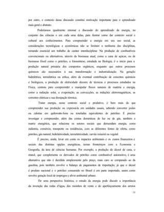33
por outro, o contexto dessa discussão constitui motivação importante para o aprendizado
mais geral e abstrato.
Poderíamos igualmente retomar a discussão do aprendizado da energia, no
conjunto das ciências e em cada uma delas, para ilustrar como dar contexto social e
cultural aos conhecimentos. Para compreender a energia em seu uso social, as
considerações tecnológicas e econômicas não se limitam a nenhuma das disciplinas,
tornando essencial um trabalho de caráter interdisciplinar. Na produção de combustíveis
convencionais ou alternativos, através da biomassa atual, como a cana de açúcar, ou de
biomassa fóssil como o petróleo, a fotossíntese, estudada na Biologia, é o início para a
produção natural primária dos compostos orgânicos, enquanto que outros processos
químicos são necessários à sua transformação e industrialização. Na geração
hidrelétrica, termelétrica ou eólica, além da eventual contribuição de conceitos químicos
e biológicos, a produção de eletricidade decorre de técnicas e processos estudados na
Física, centrais para compreender e manipular fluxos naturais de matéria e energia,
como a radiação solar, a evaporação, as convecções, as induções eletromagnéticas, as
correntes elétricas e sua dissipação térmica.
Tratar energia, nesse contexto social e produtivo, é bem mais do que
compreender sua produção ou expressá-la em unidades usuais, sabendo converter joules
ou calorias em quilowatts-hora ou toneladas equivalentes de petróleo. É preciso
investigar e compreender, além das contas domésticas de luz ou de gás, também a
matriz energética, que relaciona os setores sociais que demandam energia, como
indústria, comércio, transporte ou residências, com as diferentes fontes de oferta, como
petróleo, gás natural, hidreletricidade, termeletricidade, carvão mineral ou vegetal.
É preciso, ainda, levar em conta os impactos ambientais e os custos financeiros e
sociais das distintas opções energéticas, temas fronteiriços com a Economia e
Geografia, da área de ciências humanas. Por exemplo, a produção do álcool de cana, o
etanol, que complementa os derivados de petróleo como combustível automotivo, é uma
alternativa que não é decidida simplesmente pelo preço, mais caro se comparado ao da
gasolina, pois também envolve a balança de pagamentos de importação, já que o álcool
é produto nacional e o petróleo consumido no Brasil é em parte importado, assim como
envolve geração local de empregos e alívio ambiental urbano.
De uma perspectiva histórica, o estudo da energia pode discutir a importância
da invenção das rodas d’água, dos moinhos de vento e do aperfeiçoamento dos arreios
 