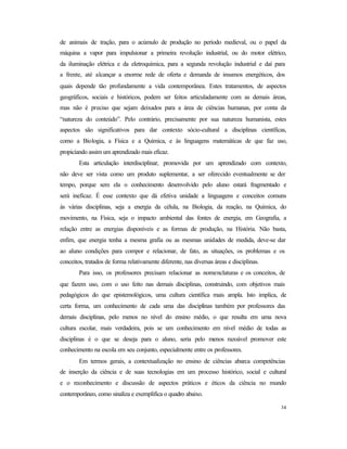 34
de animais de tração, para o acúmulo de produção no período medieval, ou o papel da
máquina a vapor para impulsionar a primeira revolução industrial, ou do motor elétrico,
da iluminação elétrica e da eletroquímica, para a segunda revolução industrial e daí para
a frente, até alcançar a enorme rede de oferta e demanda de insumos energéticos, dos
quais depende tão profundamente a vida contemporânea. Estes tratamentos, de aspectos
geográficos, sociais e históricos, podem ser feitos articuladamente com as demais áreas,
mas não é preciso que sejam deixados para a área de ciências humanas, por conta da
“natureza do conteúdo”. Pelo contrário, precisamente por sua natureza humanista, estes
aspectos são significativos para dar contexto sócio-cultural a disciplinas científicas,
como a Biologia, a Física e a Química, e às linguagens matemáticas de que faz uso,
propiciando assim um aprendizado mais eficaz.
Esta articulação interdisciplinar, promovida por um aprendizado com contexto,
não deve ser vista como um produto suplementar, a ser oferecido eventualmente se der
tempo, porque sem ela o conhecimento desenvolvido pelo aluno estará fragmentado e
será ineficaz. É esse contexto que dá efetiva unidade a linguagens e conceitos comuns
às várias disciplinas, seja a energia da célula, na Biologia, da reação, na Química, do
movimento, na Física, seja o impacto ambiental das fontes de energia, em Geografia, a
relação entre as energias disponíveis e as formas de produção, na História. Não basta,
enfim, que energia tenha a mesma grafia ou as mesmas unidades de medida, deve-se dar
ao aluno condições para compor e relacionar, de fato, as situações, os problemas e os
conceitos, tratados de forma relativamente diferente, nas diversas áreas e disciplinas.
Para isso, os professores precisam relacionar as nomenclaturas e os conceitos, de
que fazem uso, com o uso feito nas demais disciplinas, construindo, com objetivos mais
pedagógicos do que epistemológicos, uma cultura científica mais ampla. Isto implica, de
certa forma, um conhecimento de cada uma das disciplinas também por professores das
demais disciplinas, pelo menos no nível do ensino médio, o que resulta em uma nova
cultura escolar, mais verdadeira, pois se um conhecimento em nível médio de todas as
disciplinas é o que se deseja para o aluno, seria pelo menos razoável promover este
conhecimento na escola em seu conjunto, especialmente entre os professores.
Em termos gerais, a contextualização no ensino de ciências abarca competências
de inserção da ciência e de suas tecnologias em um processo histórico, social e cultural
e o reconhecimento e discussão de aspectos práticos e éticos da ciência no mundo
contemporâneo, como sinaliza e exemplifica o quadro abaixo.
 