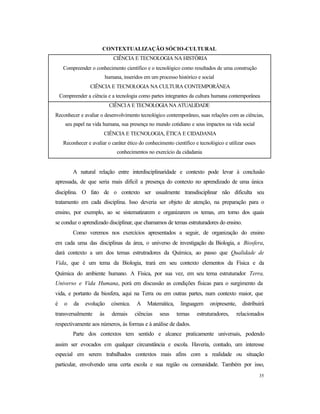 35
CONTEXTUALIZAÇÃO SÓCIO-CULTURAL
CIÊNCIA E TECNOLOGIA NA HISTÓRIA
Compreender o conhecimento científico e o tecnológico como resultados de uma construção
humana, inseridos em um processo histórico e social
CIÊNCIA E TECNOLOGIA NA CULTURA CONTEMPORÂNEA
Compreender a ciência e a tecnologia como partes integrantes da cultura humana contemporânea
CIÊNCIA E TECNOLOGIA NA ATUALIDADE
Reconhecer e avaliar o desenvolvimento tecnológico contemporâneo, suas relações com as ciências,
seu papel na vida humana, sua presença no mundo cotidiano e seus impactos na vida social
CIÊNCIA E TECNOLOGIA, ÉTICA E CIDADANIA
Reconhecer e avaliar o caráter ético do conhecimento científico e tecnológico e utilizar esses
conhecimentos no exercício da cidadania
A natural relação entre interdisciplinaridade e contexto pode levar à conclusão
apressada, de que seria mais difícil a presença do contexto no aprendizado de uma única
disciplina. O fato de o contexto ser usualmente transdisciplinar não dificulta seu
tratamento em cada disciplina. Isso deveria ser objeto de atenção, na preparação para o
ensino, por exemplo, ao se sistematizarem e organizarem os temas, em torno dos quais
se conduz o aprendizado disciplinar, que chamamos de temas estruturadores do ensino.
Como veremos nos exercícios apresentados a seguir, de organização do ensino
em cada uma das disciplinas da área, o universo de investigação da Biologia, a Biosfera,
dará contexto a um dos temas estrutradores da Química, ao passo que Qualidade de
Vida, que é um tema da Biologia, trará em seu contexto elementos da Física e da
Química do ambiente humano. A Física, por sua vez, em seu tema estruturador Terra,
Universo e Vida Humana, porá em discussão as condições físicas para o surgimento da
vida, e portanto da biosfera, aqui na Terra ou em outras partes, num contexto maior, que
é o da evolução cósmica. A Matemática, linguagem onipresente, distribuirá
transversalmente às demais ciências seus temas estruturadores, relacionados
respectivamente aos números, às formas e à análise de dados.
Parte dos contextos tem sentido e alcance praticamente universais, podendo
assim ser evocados em qualquer circunstância e escola. Haveria, contudo, um interesse
especial em serem trabalhados contextos mais afins com a realidade ou situação
particular, envolvendo uma certa escola e sua região ou comunidade. Também por isso,
 
