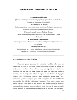 37
ORIENTAÇÕES PARA O ENSINO DE BIOLOGIA
1. A Biologia no Ensino Médio
Quais os caminhos para concretizar as propostas já apresentadas nos Parâmetros
Curriculares Nacionais do Ensino Médio?
2. As Competências em Biologia
Quais competências devem ser privilegiadas no ensino de Biologia, levando em conta
os objetivos formativos desejados para a ação escolar?
3. Temas Estruturadores para o Ensino de Biologia
Como se articulam habilidades e competências, com os conhecimentos a serem
trabalhados?
4. Organização do Trabalho Escolar
Como organizar o trabalho escolar e que critérios privilegiar para definir prioridades
e seqüências?
5. Estratégias para a Ação
Quais estratégias para o ensino de Biologia favorecem o desenvolvimento das
competências e habilidades, nas unidades temáticas propostas?
1. A BIOLOGIA NO ENSINO MÉDIO
Diariamente grande quantidade de informações, veiculadas pelos meios de
comunicação, se refere a fatos cujo completo entendimento depende do domínio de
conhecimentos científicos. Nesses últimos anos, em especial, os conhecimentos
biológicos têm, por essa via, estado presente em nossa vida com uma freqüência
incomum, dado o avanço dessa ciência em alguns de seus domínios. A linguagem
científica tem crescentemente integrado nosso vocabulário; termos como DNA,
cromossomo, genoma, clonagem, efeito estufa, transgênico não são completamente
desconhecidos dos indivíduos minimamente informados. Como notícia política, como
notícia econômica, como parte de uma discussão ética, assuntos biológicos cruzam os
muros acadêmicos e passam a ser discutidos em jornais e revistas de grande circulação
ou em programas de entretenimento veiculados pela TV ou pelo rádio. Em uma mesma
 