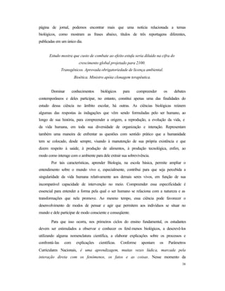 38
página de jornal, podemos encontrar mais que uma notícia relacionada a temas
biológicos, como mostram as frases abaixo, títulos de três reportagens diferentes,
publicadas em um único dia.
Estudo mostra que custo de combate ao efeito estufa seria diluído na cifra do
crescimento global projetado para 2100.
Transgênicos. Aprovada obrigatoriedade de licença ambiental.
Bioética. Ministro apóia clonagem terapêutica.
Dominar conhecimentos biológicos para compreender os debates
contemporâneos e deles participar, no entanto, constitui apenas uma das finalidades do
estudo dessa ciência no âmbito escolar, há outras. As ciências biológicas reúnem
algumas das respostas às indagações que vêm sendo formuladas pelo ser humano, ao
longo de sua história, para compreender a origem, a reprodução, a evolução da vida, e
da vida humana, em toda sua diversidade de organização e interação. Representam
também uma maneira de enfrentar as questões com sentido prático que a humanidade
tem se colocado, desde sempre, visando à manutenção de sua própria existência e que
dizem respeito à saúde, à produção de alimentos, à produção tecnológica, enfim, ao
modo como interage com o ambiente para dele extrair sua sobrevivência.
Por tais características, aprender Biologia, na escola básica, permite ampliar o
entendimento sobre o mundo vivo e, especialmente, contribui para que seja percebida a
singularidade da vida humana relativamente aos demais seres vivos, em função de sua
incomparável capacidade de intervenção no meio. Compreender essa especificidade é
essencial para entender a forma pela qual o ser humano se relaciona com a natureza e as
transformações que nela promove. Ao mesmo tempo, essa ciência pode favorecer o
desenvolvimento de modos de pensar e agir que permitem aos indivíduos se situar no
mundo e dele participar de modo consciente e conseqüente.
Para que isso ocorra, nos primeiros ciclos do ensino fundamental, os estudantes
devem ser estimulados a observar e conhecer os fenô menos biológicos, a descrevê-los
utilizando alguma nomenclatura científica, a elaborar explicações sobre os processos e
confrontá-las com explicações científicas. Conforme apontam os Parâmetros
Curriculares Nacionais, é uma aprendizagem, muitas vezes lúdica, marcada pela
interação direta com os fenômenos, os fatos e as coisas. Nesse momento da
 