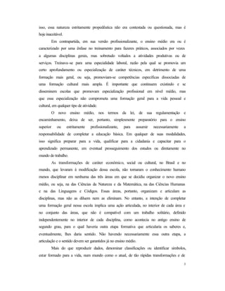 3
isso, essa natureza estritamente propedêutica não era contestada ou questionada, mas é
hoje inaceitável.
Em contrapartida, em sua versão profissionalizante, o ensino médio era ou é
caracterizado por uma ênfase no treinamento para fazeres práticos, associados por vezes
a algumas disciplinas gerais, mas sobretudo voltados a atividades produtivas ou de
serviços. Treinava-se para uma especialidade laboral, razão pela qual se promovia um
certo aprofundamento ou especialização de caráter técnicos, em detrimento de uma
formação mais geral, ou seja, promoviam-se competências específicas dissociadas de
uma formação cultural mais ampla. É importante que continuem existindo e se
disseminem escolas que promovam especialização profissional em nível médio, mas
que essa especialização não comprometa uma formação geral para a vida pessoal e
cultural, em qualquer tipo de atividade.
O novo ensino médio, nos termos da lei, de sua regulamentação e
encaminhamento, deixa de ser, portanto, simplesmente preparatório para o ensino
superior ou estritamente profissionalizante, para assumir necessariamente a
responsabilidade de completar a educação básica. Em qualquer de suas modalidades,
isso significa preparar para a vida, qualificar para a cidadania e capacitar para o
aprendizado permanente, em eventual prosseguimento dos estudos ou diretamente no
mundo do trabalho.
As transformações de caráter econômico, social ou cultural, no Brasil e no
mundo, que levaram à modificação dessa escola, não tornaram o conhecimento humano
menos disciplinar em nenhuma das três áreas em que se decidiu organizar o novo ensino
médio, ou seja, na das Ciências da Natureza e da Matemática, na das Ciências Humanas
e na das Linguagens e Códigos. Essas áreas, portanto, organizam e articulam as
disciplinas, mas não as diluem nem as eliminam. No entanto, a intenção de completar
uma formação geral nessa escola implica uma ação articulada, no interior de cada área e
no conjunto das áreas, que não é compatível com um trabalho solitário, definido
independentemente no interior de cada disciplina, como acontecia no antigo ensino de
segundo grau, para o qual haveria outra etapa formativa que articularia os saberes e,
eventualmente, lhes daria sentido. Não havendo necessariamente essa outra etapa, a
articulação e o sentido devem ser garantidos já no ensino médio.
Mais do que reproduzir dados, denominar classificações ou identificar símbolos,
estar formado para a vida, num mundo como o atual, de tão rápidas transformações e de
 