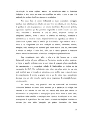 39
escolarização, os alunos ampliam, portanto, seu entendimento sobre os fenômenos
biológicos, os seres vivos, seu corpo, sua sexualidade, sua saúde, e sobre os usos, pela
sociedade, dos produtos científicos e dos recursos tecnológicos.
Nos ciclos finais do ensino fundamental, os alunos sistematizam concepções
científicas mais estruturadas em relação aos seres vivos, ao ambiente, ao corpo humano,
à qualidade de vida das populações e aos sistemas tecnológicos. Desenvolvem, portanto,
capacidades específicas que lhes permitem compreender a história evolutiva dos seres
vivos, caracterizar a diversidade da vida no planeta, reconhecer situações de
desequilíbrio ambiental, avaliar a eficácia de métodos de intervenção, reconhecer a
importância de se conservar o meio. Ampliam também suas capacidades de valorizar os
cuidados com o próprio corpo, de entender que a sexualidade é algo inerente à vida e à
saúde e de compreender que boas condições de moradia, saneamento, trabalho,
transporte, lazer, alimentação são essenciais para o bem-estar de todos nós, tanto quanto
a ausência de doenças. É nesse nível, ainda, que os alunos aprendem a estabelecer
relações entre necessidades sociais, evolução das tecnologias e degradação ambiental.
Esse conhecimento maior sobre a vida e a vida humana que a escola
fundamental propicia, tal como sublinham os Parâmetros, permite ao aluno posicionar-
se frente a questões polêmicas como as que tratam da ocupação urbana desordenada,
dos desmatamentos e a conseqüente redução da biodiversidade na biosfera, ou da
manipulação do DNA. Um conhecimento maior sobre seu próprio corpo, por sua vez,
pode contribuir para a formação da auto-estima, como também para o desenvolvimento
de comportamentos de respeito ao próprio corpo e aos dos outros, para o entendimento
da saúde como um valor pessoal e social e para a compreensão da sexualidade humana
sem preconceitos.
No ensino médio, essa perspectiva deve ter continuidade. Os Parâmetros
Curriculares Nacionais do Ensino Médio assinalam que a apropriação dos códigos, dos
conceitos e dos métodos de cada uma das ciências deve servir para ampliar as
possibilidades de compreensão e participação efetiva nesse mundo e, dessa forma,
desenvolver o saber científico e tecnológico como condição de cidadania, e não como
prerrogativa de especialistas” Por essa diretriz, o ensino das disciplinas científicas se
reorienta para uma prática pedagógica que procura desenvolver nos alunos
 