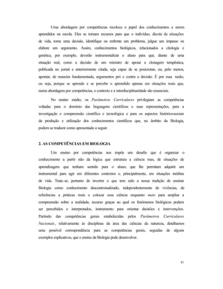 41
Uma abordagem por competências recoloca o papel dos conhecimentos a serem
aprendidos na escola. Eles se tornam recursos para que o indivíduo, diante de situações
de vida, tome uma decisão, identifique ou enfrente um problema, julgue um impasse ou
elabore um argumento. Assim, conhecimentos biológicos, relacionados a citologia e
genética, por exemplo, deverão instrumentalizar o aluno para que, diante de uma
situação real, como a decisão de um ministro de apoiar a clonagem terapêutica,
publicada no jornal e anteriormente citada, seja capaz de se posicionar, ou, pelo menos,
apontar, de maneira fundamentada, argumentos pró e contra a decisão. É por essa razão,
ou seja, porque se aprende e se percebe o aprendido apenas em situações reais que,
numa abordagem por competências, o contexto e a interdisciplinaridade são essenciais.
No ensino médio, os Parâmetros Curriculares privilegiam as competências
voltadas para o domínio das linguagens científicas e suas representações, para a
investigação e compreensão científica e tecnológica e para os aspectos histórico-sociais
da produção e utilização dos conhecimentos científicos que, no âmbito da Biologia,
podem se traduzir como apresentado a seguir.
2. AS COMPETÊNCIAS EM BIOLOGIA
Um ensino por competências nos impõe um desafio que é organizar o
conhecimento a partir não da lógica que estrutura a ciência mas, de situações de
aprendizagem que tenham sentido para o aluno, que lhe permitam adquirir um
instrumental para agir em diferentes contextos e, principalmente, em situações inéditas
de vida. Trata-se, portanto de inverter o que tem sido a nossa tradição de ensinar
Biologia como conhecimento descontextualizado, independentemente de vivências, de
referências a práticas reais e colocar essa ciência enquanto meio para ampliar a
compreensão sobre a realidade, recurso graças ao qual os fenômenos biológicos podem
ser percebidos e interpretados, instrumento para orientar decisões e intervenções.
Partindo das competências gerais estabelecidas pelos Parâmetros Curriculares
Nacionais, relativamente às disciplinas da área das ciências da natureza, detalhamos
uma possível correspondência para as competências gerais, seguidas de alguns
exemplos explicativos, que o ensino da Biologia pode desenvolver.
 