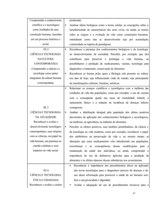 47
Compreender o conhecimento
científico e o tecnológico
como resultados de uma
construção humana, inseridos
em um processo histórico e
social.
produzidas.
• Analisar idéias biológicas como a teoria celular, as concepções sobre a
hereditariedade de características dos seres vivos, ou ainda, as teorias
sobre as origens e a evolução da vida como construções humanas,
entendendo como elas se desenvolveram seja por acumulação,
continuidade ou ruptura de paradigmas.
III.2
CIÊNCIAETECNOLOGIA
NACULTURA
CONTEMPORÂNEA
Compreender a ciência e a
tecnologia como partes
integrantes da cultura humana
contemporânea.
• Reconhecer a presença dos conhecimentos biológicos e da tecnologia
no desenvolvimento da sociedade. Perceber, por exemplo, que eles
contribuem para preservar e prolongar a vida humana, ao
possibilitarem a produção de medicamentos, vacinas, tecnologia para
diagnóstico e tratamento, conservação de alimentos.
• Reconhecer as formas pelas quais a Biologia está presente na cultura
nos dias de hoje, seja influenciando visão de mundo, seja participando
de manifestações culturais, literárias, artísticas.
III.3
CIÊNCIAETECNOLOGIA
NA ATUALIDADE
Reconhecer e avaliar o
desenvolvimento tecnológico
contemporâneo, suas relações
com as ciências, seu papel na
vida humana, sua presença no
mundo cotidiano e seus
impactos na vida social.
• Relacionar os avanços científicos e tecnológicos com a melhoria das
condições de vida das populações, como por exemplo, o uso de vacinas
com a conseqüente queda nas taxas de mortalidade infantil; o
saneamento básico e a redução na incidência de doenças infecto-
contagiosas.
• Analisar a distribuição desigual pela população dos efeitos positivos
decorrentes da aplicação dos conhecimentos biológicos e tecnológicos,
na medicina, na agricultura, na indústria de alimentos.
• Perceber os efeitos positivos, mas também perturbadores, da ciência e
da tecnologia na vida moderna, como por exemplo, reconhecer o papel
dos antibióticos na preservação da vida e, ao mesmo tempo, as
alterações que esses medicamentos vêm introduzindo nas populações
microbianas e as conseqüências dessas modificações para a
manutenção da saúde dos indivíduos, ou ainda, compreender a
importância do uso de defensivos agrícolas para a produção de
alimentos e os efeitos danosos dessas substâncias nos ecossistemas.
III.4
CIÊNCIA E TECNOLOGIA,
ÉTICA E CIDADANIA
Reconhecer e avaliar o caráter
ético do conhecimento
• Reconhecer a importância dos procedimentos éticos na aplicação
das novas tecnologias para o diagnóstico precoce de doenças e do
uso dessa informação para promover a saúde do ser humano sem
ferir a sua privacidade e dignidade.
• Avaliar a adequação do uso de procedimentos invasivos para o
 