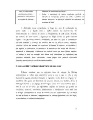 48
ético do conhecimento
científico e tecnológico e
utilizar esses conhecimentos
no exercício da cidadania.
tratamento de determinadas disfunções.
• Avaliar a importância do aspecto econômico envolvido na
utilização da manipulação genética em saúde: o problema das
patentes biológicas e a exploração comercial das descobertas das
tecnologias de DNA.
A distribuição dessas competências, ao longo dos anos de escolarização do
ensino médio e a decisão sobre a melhor maneira de desenvolvê-las são
responsabilidades dos sistemas de ensino e, principalmente, de cada escola. Depende,
em essência, de como ocorre a organização do tempo escolar, da grade curricular
vigente e das prioridades temáticas estabelecidas, em torno das quais as competências
vão estar nucleadas. A definição das temáticas, por sua vez, leva em conta a relevância
científica e social dos assuntos, seu significado na história da ciência e na atualidade e,
em especial, as expectativas, os interesses e as necessidades dos alunos. Por tudo isso, é
impossível (e inadequado) a elaboração de currículo único que tenha alcance nacional.
No entanto, a título de exemplo, para ilustrar uma possibilidade de combinação dos
elementos essenciais dessa estruturação, vamos propor uma possível organização
daquelas competências em torno de temas estruturadores.
3. TEMAS ESTRUTURADORES DO ENSINO DE BIOLOGIA
Podemos considerar que as principais áreas de interesse da Biologia
contemporânea se voltam para compreender como a vida (e aqui se inclui a vida
humana) se organiza, estabelece interações, se reproduz e evolui desde sua origem e se
transforma, não apenas em decorrência de processos naturais, mas também, devido à
intervenção humana e ao emprego de tecnologias. Como trazer essas temáticas para a
sala de aula de tal forma que representem conjuntos de situações que podem ser
vivenciadas, analisadas, reinventadas, problematizadas e interpretadas? Como lidar com
a Biologia contemporânea na escola de maneira que esse conhecimento faça dif erença
na vida de todos os estudantes, independemente do caminho profissional que vão seguir,
de suas aptidões ou preferências intelectuais?
 