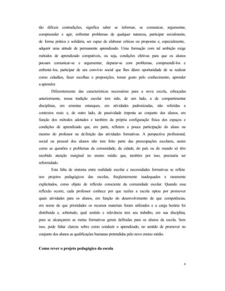 4
tão difíceis contradições, significa saber se informar, se comunicar, argumentar,
compreender e agir, enfrentar problemas de qualquer natureza, participar socialmente,
de forma prática e solidária, ser capaz de elaborar críticas ou propostas e, especialmente,
adquirir uma atitude de permanente aprendizado. Uma formação com tal ambição exige
métodos de aprendizado compatíveis, ou seja, condições efetivas para que os alunos
possam comunicar-se e argumentar, deparar-se com problemas, compreendê-los e
enfrentá-los, participar de um convívio social que lhes dêem oportunidade de se realizar
como cidadãos, fazer escolhas e proposições, tomar gosto pelo conhecimento, aprender
a aprender.
Diferentemente das características necessárias para a nova escola, esboçadas
anteriormente, nossa tradição escolar tem sido, de um lado, a de compartimentar
disciplinas, em ementas estanques, em atividades padronizadas, não referidas a
contextos reais e, de outro lado, de passividade imposta ao conjunto dos alunos, em
função dos métodos adotados e também da própria configuração física dos espaços e
condições de aprendizado que, em parte, refletem a pouca participação do aluno ou
mesmo do professor na definição das atividades formativas. A perspectiva profissional,
social ou pessoal dos alunos não tem feito parte das preocupações escolares, assim
como as questões e problemas da comunidade, da cidade, do país ou do mundo só têm
recebido atenção marginal no ensino médio que, também por isso, precisaria ser
reformulado.
Esta falta de sintonia entre realidade escolar e necessidades formativas se reflete
nos projetos pedagógicos das escolas, freqüentemente inadequados e raramente
explicitados, como objeto de reflexão consciente da comunidade escolar. Quando essa
reflexão ocorre, cada professor conhece por que razões a escola optou por promover
quais atividades para os alunos, em função do desenvolvimento de que competências,
em nome de que prioridades os recursos materiais foram utilizados e a carga horária foi
distribuída e, sobretudo, qual sentido e relevância tem seu trabalho, em sua disciplina,
para se alcançarem as metas formativas gerais definidas para os alunos da escola. Sem
isso, pode faltar clareza sobre como conduzir o aprendizado, no sentido de promover no
conjunto dos alunos as qualificações humanas pretendidas pelo novo ensino médio.
Como rever o projeto pedagógico da escola
 
