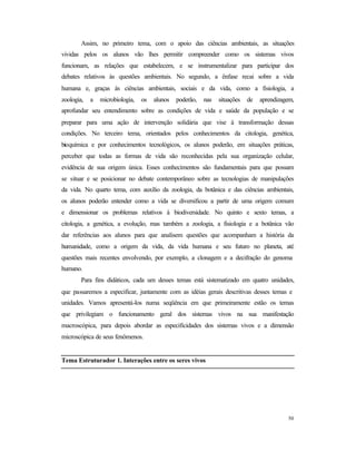 50
Assim, no primeiro tema, com o apoio das ciências ambientais, as situações
vividas pelos os alunos vão lhes permitir compreender como os sistemas vivos
funcionam, as relações que estabelecem, e se instrumentalizar para participar dos
debates relativos às questões ambientais. No segundo, a ênfase recai sobre a vida
humana e, graças às ciências ambientais, sociais e da vida, como a fisiologia, a
zoologia, a microbiologia, os alunos poderão, nas situações de aprendizagem,
aprofundar seu entendimento sobre as condições de vida e saúde da população e se
preparar para uma ação de intervenção solidária que vise à transformação dessas
condições. No terceiro tema, orientados pelos conhecimentos da citologia, genética,
bioquímica e por conhecimentos tecnológicos, os alunos poderão, em situações práticas,
perceber que todas as formas de vida são reconhecidas pela sua organização celular,
evidência de sua origem única. Esses conhecimentos são fundamentais para que possam
se situar e se posicionar no debate contemporâneo sobre as tecnologias de manipulações
da vida. No quarto tema, com auxílio da zoologia, da botânica e das ciências ambientais,
os alunos poderão entender como a vida se diversificou a partir de uma origem comum
e dimensionar os problemas relativos à biodiversidade. No quinto e sexto temas, a
citologia, a genética, a evolução, mas também a zoologia, a fisiologia e a botânica vão
dar referências aos alunos para que analisem questões que acompanham a história da
humanidade, como a origem da vida, da vida humana e seu futuro no planeta, até
questões mais recentes envolvendo, por exemplo, a clonagem e a decifração do genoma
humano.
Para fins didáticos, cada um desses temas está sistematizado em quatro unidades,
que passaremos a especificar, juntamente com as idéias gerais descritivas desses temas e
unidades. Vamos apresentá-los numa seqüência em que primeiramente estão os temas
que privilegiam o funcionamento geral dos sistemas vivos na sua manifestação
macroscópica, para depois abordar as especificidades dos sistemas vivos e a dimensão
microscópica de seus fenômenos.
Tema Estruturador 1. Interações entre os seres vivos
 