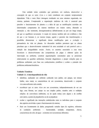 51
Esta unidade reúne conteúdos que permitem, em essência, desenvolver a
concepção de que os seres vivos e o meio constituem um conjunto reciprocamente
dependente. Vida e meio físico interagem resultando em uma estrutura organizada, um
sistema, portanto. Compreender a organização sistêmica da vida é essencial para
perceber o funcionamento do planeta e a idéia de que as modificações ocorridas em
determinados componentes do sistema interferem em muitos outros, alterando as
interações e, não raramente, desorganizando-as definitivamente ou por um longo tempo,
até que se equilibrem novamente. A noção de sistema também põe em evidência o fato
de que o ser humano é, ao mesmo tempo, agente e paciente das transformações e
possibilita dimensionar o significado dessas modificações para a evolução e
permanência da vida no planeta. As discussões também permitem que os alunos
percebam que o desenvolvimento sustentável de uma sociedade só será possível com a
redução das desigualdades sociais. Assim, os assuntos associados a esse tema
favorecem o desenvolvimento das competências de julgar e elaborar ações de
intervenção no ambiente, construir argumentações consistentes para se posicionar
relativamente às questões ambientais, formular diagnósticos e propor soluções para os
problemas ambientais com base nos conhecimentos científicos e avaliar a extensão dos
problemas ambientais brasileiros.
Unidades Temáticas
Unidade 1.1. A interdependência da vida
• identificar, analisando um ambiente conhecido (um jardim, um parque, um terreno
baldio, uma mata), as características de um ecossistema, descrevendo o conjunto
vivo auto-suficiente nele contido;
• reconhecer que os seres vivos em um ecossistema, independentemente de ser um
lago, uma floresta, um campo ou um simples jardim, mantêm entre si múltiplas
relações: de convivência indiferente, ou de ajuda mútua com alguns e de conflito
com outros, a ponto de prejudicá-los ou de se prejudicar;
• avaliar o significado das interações estabelecidas entre os indivíduos para o conjunto
das espécies envolvidas e para o funcionamento do sistema;
• fazer um levantamento de dados, pesquisando variados tipos de registros, referentes
às condições ambientais – luminosidade, umidade, temperatura, chuvas,
características do solo, da água– existentes em ecossistemas diferentes;
 