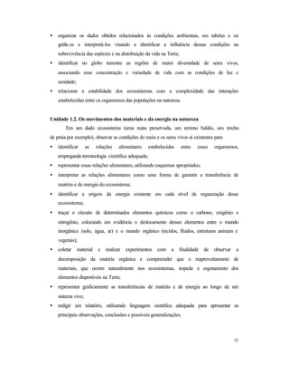 52
• organizar os dados obtidos relacionados às condições ambientais, em tabelas e ou
gráficos e interpretá-los visando a identificar a influência dessas condições na
sobrevivência das espécies e na distribuição da vida na Terra;
• identificar no globo terrestre as regiões de maior diversidade de seres vivos,
associando essa concentração e variedade de vida com as condições de luz e
umidade;
• relacionar a estabilidade dos ecossistemas com a complexidade das interações
estabelecidas entre os organismos das populações na natureza.
Unidade 1.2. Os movimentos dos materiais e da energia na natureza
Em um dado ecossistema (uma mata preservada, um terreno baldio, um trecho
de praia por exemplo), observar as condições do meio e os seres vivos aí existentes para
• identificar as relações alimentares estabelecidas entre esses organismos,
empregandoterminologia científica adequada;
• representar essas relações alimentares, utilizando esquemas apropriados;
• interpretar as relações alimentares como uma forma de garantir a transferência de
matéria e de energia do ecossistema;
• identificar a origem da energia existente em cada nível de organização desse
ecossistema;
• traçar o circuito de determinados elementos químicos como o carbono, oxigênio e
nitrogênio, colocando em evidência o deslocamento desses elementos entre o mundo
inorgânico (solo, água, ar) e o mundo orgânico (tecidos, fluidos, estruturas animais e
vegetais);
• coletar material e realizar experimentos com a finalidade de observar a
decomposição da matéria orgânica e compreender que o reaproveitamento de
materiais, que ocorre naturalmente nos ecossistemas, impede o esgotamento dos
elementos disponíveis na Terra;
• representar graficamente as transferências de matéria e de energia ao longo de um
sistema vivo;
• redigir um relatório, utilizando linguagem científica adequada para apresentar as
principais observações, conclusões e possíveis generalizações.
 