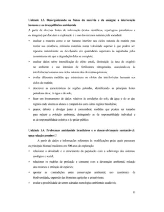 53
Unidade 1.3. Desorganizando os fluxos da matéria e da energia: a intervenção
humana e os desequilíbrios ambientais
A partir de diversas fontes de informação (textos científicos, reportagens jornalísticas e
ou imagens) que discutam a exploração e o uso dos recursos naturais pela sociedade
• analisar a maneira como o ser humano interfere nos ciclos naturais da matéria para
recriar sua existência, retirando materiais numa velocidade superior à que podem ser
repostos naturalmente ou devolvendo em quantidades superiores às suportadas pelos
ecossistemas até que a degradação deles se complete;
• analisar dados sobre intensificação do efeito estufa, diminuição da taxa de oxigênio
no ambiente e uso intensivo de fertilizantes nitrogenados, associando-os às
interferências humanas nos ciclos naturais dos elementos químicos;
• avaliar diferentes medidas que minimizem os efeitos das interferências humanas nos
ciclos da matéria;
• descrever as características de regiões poluídas, identificando as principais fontes
poluidoras do ar, da água e do solo;
• fazer um levantamento de dados relativos às condições do solo, da água e do ar das
regiões onde vivem os alunos e compará-los com outras regiões brasileiras;
• propor, debater e divulgar junto à comunidade, medidas que podem ser tomadas
para reduzir a poluição ambiental, distinguindo as de responsabilidade individual e
as de responsabilidade coletiva e do poder público.
Unidade 1.4. Problemas ambientais brasileiros e o desenvolvimento sustentável:
uma relação possível ?
A partir de dados e informações referentes às modificações pelas quais passaram
os principais biomas brasileiros em 500 anos de exploração
• relacionar a densidade e o crescimento da população com a sobrecarga dos sistemas
ecológico e social;
• relacionar os padrões de produção e consumo com a devastação ambiental, redução
dos recursos e extinção de espécies;
• apontar as contradições entre conservação ambiental, uso econômico da
biodiversidade, expansão das fronteiras agrícolas e extrativismo;
• avaliar a possibilidade de serem adotadas tecnologias ambientais saudáveis;
 