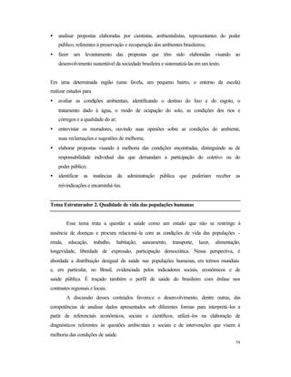 54
• analisar propostas elaboradas por cientistas, ambientalistas, representantes do poder
público, referentes à preservação e recuperação dos ambientes brasileiros;
• fazer um levantamento das propostas que têm sido elaboradas visando ao
desenvolvimento sustentável da sociedade brasileira e sistematizá-las em um texto.
Em uma determinada região (uma favela, um pequeno bairro, o entorno da escola)
realizar estudos para
• avaliar as condições ambientais, identificando o destino do lixo e do esgoto, o
tratamento dado à água, o modo de ocupação do solo, as condições dos rios e
córregos e a qualidade do ar;
• entrevistar os moradores, ouvindo suas opiniões sobre as condições do ambiente,
suas reclamações e sugestões de melhoria;
• elaborar propostas visando à melhoria das condições encontradas, distinguindo as de
responsabilidade individual das que demandam a participação do coletivo ou do
poder público;
• identificar as instâncias da administração pública que poderiam receber as
reivindicações e encaminhá-las.
Tema Estruturador 2. Qualidade de vida das populações humanas
Esse tema trata a questão a saúde como um estado que não se restringe à
ausência de doenças e procura relacioná-la com as condições de vida das populações -
renda, educação, trabalho, habitação, saneamento, transporte, lazer, alimentação,
longevidade, liberdade de expressão, participação democrática. Nessa perspectiva, é
abordada a distribuição desigual da saúde nas populações humanas, em termos mundiais
e, em particular, no Brasil, evidenciada pelos indicadores sociais, econômicos e de
saúde pública. É traçado também o perfil de saúde do brasileiro com ênfase nos
contrastes regionais e locais.
A discussão desses conteúdos favorece o desenvolvimento, dentre outras, das
competências de analisar dados apresentados sob diferentes formas para interpretá-los a
partir de referenciais econômicos, sociais e científicos, utilizá-los na elaboração de
diagnósticos referentes às questões ambientais e sociais e de intervenções que visem à
melhoria das condições de saúde.
 