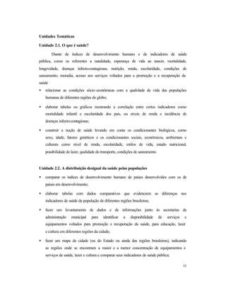 55
Unidades Temáticas
Unidade 2.1. O que é saúde?
Diante de índices de desenvolvimento humano e de indicadores de saúde
pública, como os referentes a natalidade, esperança de vida ao nascer, mortalidade,
longevidade, doenças infecto-contagiosas, nutrição, renda, escolaridade, condições de
saneamento, moradia, acesso aos serviços voltados para a promoção e a recuperação da
saúde
• relacionar as condições sócio-econômicas com a qualidade de vida das populações
humanas de diferentes regiões do globo;
• elaborar tabelas ou gráficos mostrando a correlação entre certos indicadores como
mortalidade infantil e escolaridade dos pais, ou níveis de renda e incidência de
doenças infecto-contagiosas;
• construir a noção de saúde levando em conta os condicionantes biológicos, como
sexo, idade, fatores genéticos e os condicionantes sociais, econômicos, ambientais e
culturais como nível de renda, escolaridade, estilos de vida, estado nutricional,
possibilidade de lazer, qualidade do transporte, condições de saneamento.
Unidade 2.2. A distribuição desigual da saúde pelas populações
• comparar os índices de desenvolvimento humano de países desenvolvidos com os de
países em desenvolvimento;
• elaborar tabelas com dados comparativos que evidenciem as diferenças nos
indicadores de saúde da população de diferentes regiões brasileiras;
• fazer um levantamento de dados e de informações junto às secretarias da
administração municipal para identificar a disponibilidade de serviços e
equipamentos voltados para promoção e recuperação da saúde, para educação, lazer
e cultura em diferentes regiões da cidade;
• fazer um mapa da cidade (ou do Estado ou ainda das regiões brasileiras), indicando
as regiões onde se encontram a maior e a menor concentração de equipamentos e
serviços de saúde, lazer e cultura e comparar seus indicadores de saúde pública;
 