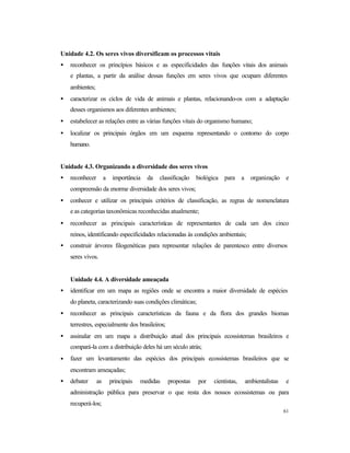 61
Unidade 4.2. Os seres vivos diversificam os processos vitais
• reconhecer os princípios básicos e as especificidades das funções vitais dos animais
e plantas, a partir da análise dessas funções em seres vivos que ocupam diferentes
ambientes;
• caracterizar os ciclos de vida de animais e plantas, relacionando-os com a adaptação
desses organismos aos diferentes ambientes;
• estabelecer as relações entre as várias funções vitais do organismo humano;
• localizar os principais órgãos em um esquema representando o contorno do corpo
humano.
Unidade 4.3. Organizando a diversidade dos seres vivos
• reconhecer a importância da classificação biológica para a organização e
compreensão da enorme diversidade dos seres vivos;
• conhecer e utilizar os principais critérios de classificação, as regras de nomenclatura
e as categorias taxonômicas reconhecidas atualmente;
• reconhecer as principais características de representantes de cada um dos cinco
reinos, identificando especificidades relacionadas às condições ambientais;
• construir árvores filogenéticas para representar relações de parentesco entre diversos
seres vivos.
Unidade 4.4. A diversidade ameaçada
• identificar em um mapa as regiões onde se encontra a maior diversidade de espécies
do planeta, caracterizando suas condições climáticas;
• reconhecer as principais características da fauna e da flora dos grandes biomas
terrestres, especialmente dos brasileiros;
• assinalar em um mapa a distribuição atual dos principais ecossistemas brasileiros e
compará-la com a distribuição deles há um século atrás;
• fazer um levantamento das espécies dos principais ecossistemas brasileiros que se
encontram ameaçadas;
• debater as principais medidas propostas por cientistas, ambientalistas e
administração pública para preservar o que resta dos nossos ecossistemas ou para
recuperá-los;
 