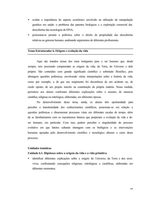 64
• avaliar a importância do aspecto econômico envolvido na utilização da manipulação
genética em saúde: o problema das patentes biológicas e a exploração comercial das
descobertas das tecnologias de DNA;
• posicionar-se perante a polêmica sobre o direito de propriedade das descobertas
relativas ao genoma humano, analisando argumentos de diferentes profissionais.
Tema Estruturador 6. Origens e evolução da vida
Aqui são tratados temas dos mais instigantes para o ser humano que, desde
sempre, tem procurado compreender as origens da vida, da Terra, do Universo e dele
próprio. São conteúdos com grande significado científico e sobretudo filosófico, pois
abrangem questões polêmicas, envolvendo várias interpretações sobre a história da vida,
como por exemplo, a de que seu surgimento foi decorrência de um acidente ou, de
modo oposto, de um projeto inscrito na constituição da própria matéria. Nessa medida,
permitem aos alunos confrontar diferentes explicações sobre o assunto, de natureza
científica, religiosa ou mitológica, elaboradas, em diferentes épocas.
No desenvolvimento desse tema, ainda, os alunos têm oportunidade para
perceber a transitoriedade dos conhecimentos científicos, posicionar-se em relação a
questões polêmicas e dimensionar processos vitais em diferentes escalas de tempo, além
de se familiarizarem com os mecanismos básicos que propiciam a evolução da vida e do
ser humano, em particular. Com isso, podem perceber a singularidade do processo
evolutivo em que fatores culturais interagem com os biológicos e as intervenções
humanas apoiadas pelo desenvolvimento científico e tecnológico alteram o curso desse
processo.
Unidades temáticas
Unidade 6.1. Hipóteses sobre a origem da vida e a vida primitiva
• identificar diferentes explicações sobre a origem do Universo, da Terra e dos seres
vivos, confrontando concepções religiosas, mitológicas e científicas, elaboradas em
diferentes momentos;
 