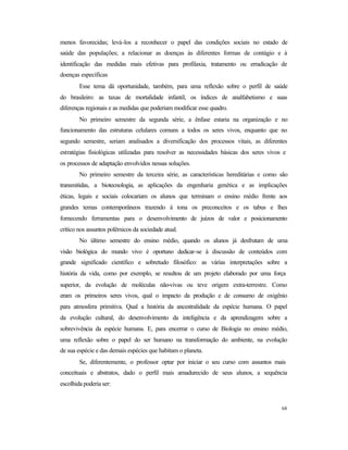68
menos favorecidas; levá-los a reconhecer o papel das condições sociais no estado de
saúde das populações; a relacionar as doenças às diferentes formas de contágio e à
identificação das medidas mais efetivas para profilaxia, tratamento ou erradicação de
doenças específicas
Esse tema dá oportunidade, também, para uma reflexão sobre o perfil de saúde
do brasileiro: as taxas de mortalidade infantil, os índices de analfabetismo e suas
diferenças regionais e as medidas que poderiam modificar esse quadro.
No primeiro semestre da segunda série, a ênfase estaria na organização e no
funcionamento das estruturas celulares comuns a todos os seres vivos, enquanto que no
segundo semestre, seriam analisados a diversificação dos processos vitais, as diferentes
estratégias fisiológicas utilizadas para resolver as necessidades básicas dos seres vivos e
os processos de adaptação envolvidos nessas soluções.
No primeiro semestre da terceira série, as características hereditárias e como são
transmitidas, a biotecnologia, as aplicações da engenharia genética e as implicações
éticas, legais e sociais colocariam os alunos que terminam o ensino médio frente aos
grandes temas contemporâneos trazendo à tona os preconceitos e os tabus e lhes
fornecendo ferramentas para o desenvolvimento de juízos de valor e posicionamento
crítico nos assuntos polêmicos da sociedade atual.
No último semestre do ensino médio, quando os alunos já desfrutam de uma
visão biológica do mundo vivo é oportuno dedicar-se à discussão de conteúdos com
grande significado científico e sobretudo filosófico: as várias interpretações sobre a
história da vida, como por exemplo, se resultou de um projeto elaborado por uma força
superior, da evolução de moléculas não-vivas ou teve origem extra-terrestre. Como
eram os primeiros seres vivos, qual o impacto da produção e de consumo de oxigênio
para atmosfera primitiva. Qual a história da ancestralidade da espécie humana. O papel
da evolução cultural, do desenvolvimento da inteligência e da aprendizagem sobre a
sobrevivência da espécie humana. E, para encerrar o curso de Biologia no ensino médio,
uma reflexão sobre o papel do ser humano na transformação do ambiente, na evolução
de sua espécie e das demais espécies que habitam o planeta.
Se, diferentemente, o professor optar por iniciar o seu curso com assuntos mais
conceituais e abstratos, dado o perfil mais amadurecido de seus alunos, a sequência
escolhida poderia ser:
 