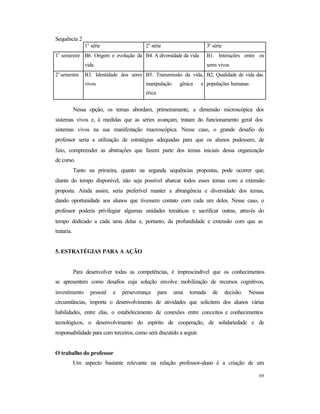 69
Sequência 2
1a
série 2a
série 3a
série
1
o
semestre B6. Origem e evolução da
vida
B4. A diversidade da vida B1. Interações entre os
seres vivos
2
o
semestre B3. Identidade dos seres
vivos
B5. Transmissão da vida,
manipulação gênica e
ética
B2. Qualidade de vida das
populações humanas
Nessa opção, os temas abordam, primeiramente, a dimensão microscópica dos
sistemas vivos e, à medidas que as séries avançam, tratam do funcionamento geral dos
sistemas vivos na sua manifestação macroscópica. Nesse caso, o grande desafio do
professor seria a utilização de estratégias adequadas para que os alunos pudessem, de
fato, compreender as abstrações que fazem parte dos temas iniciais dessa organização
de curso.
Tanto na primeira, quanto na segunda sequências propostas, pode ocorrer que,
diante do tempo disponível, não seja possível abarcar todos esses temas com a extensão
proposta. Ainda assim, seria preferível manter a abrangência e diversidade dos temas,
dando oportunidade aos alunos que tivessem contato com cada um deles. Nesse caso, o
professor poderia privilegiar algumas unidades temáticas e sacrificar outras, através do
tempo dedicado a cada uma delas e, portanto, da profundidade e extensão com que as
trataria.
5. ESTRATÉGIAS PARA A AÇÃO
Para desenvolver todas as competências, é imprescindível que os conhecimentos
se apresentem como desafios cuja solução envolve mobilização de recursos cognitivos,
investimento pessoal e perseverança para uma tomada de decisão. Nessas
circunstâncias, importa o desenvolvimento de atividades que solicitem dos alunos várias
habilidades, entre elas, o estabelecimento de conexões entre conceitos e conhecimentos
tecnológicos, o desenvolvimento do espírito de cooperação, de solidariedade e de
responsabilidade para com terceiros, como será discutido a seguir.
O trabalho do professor
Um aspecto bastante relevante na relação professor-aluno é a criação de um
 