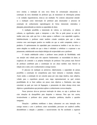 70
novo ensinar, a instalação de uma nova forma de comunicação educacional, a
construção da nova identidade do professor que, de transmissor de informações prontas
e de verdades inquestionáveis, torna-se um mediador. No contexto educacional entende-
se a mediação como intervenção do professor para desencadear o processo de
construção do conhecimento (aprendizagem) de forma intencional, sistemática e
planejada, potencializando ao máximo as capacidades do aluno.
A mediação possibilita a transmissão de valores, as motivações, os saberes
culturais, os significados; ajuda a interpretar a vida. Não se pode pensar na ação de
mediar como uma ação que leve o aluno apenas a melhorar a sua capacidade cognitiva.
Indubitavelmente o professor estará também criando condições para que o aluno
construa uma auto-imagem positiva na medida em que se sentir competente, criativo e
produtivo. O aprimoramento da capacidade para comunicar-se também é um dos alvos a
serem atingidos na medida em que o aluno é solicitado a verbalizar e a expressar o seu
pensamento, estabelecendo uma relação dialógica de reciprocidade com o professor.
O vínculo estabelecido coloca o professor numa posição de flexibilidade, onde
sua atenção está voltada para três aspectos fundamentais: as necessidades do aluno, as
exigências do conteúdo e as próprias limitações do professor. Esta postura mais flexível
do professor contribuirá para a constituição de um aluno também mais flexível na
relação com o outro, com o conhecimento e consigo mesmo.
O processo de mediação ao promover, objetivamente, a capacidade de pensar,
possibilita a construção de competências para fazer inúmeras e inusitadas relações.
Assim sendo, a construção de um conceito passa por uma etapa intuitiva, mais subjetiva,
voltada para a experiência pessoal; uma etapa representacional, na qual existem
possibilidades de se fazer análises um pouco mais objetivas e, finalmente, uma etapa
conceitual, na qual, por meio da linguagem, o pensamento do aluno alcança níveis mais
objetivos e generalizadores que permitem aplicar o conhecimento a novas situações.
Nesse processo deve-se provocar motivação do aluno, ou seja o professor deve
criar situações de desequilíbrio para despertar o interesse. Para que isto ocorra,
invariavelmente o professor deve propor situações- problema, desafios e questões
instigantes.
Situações - problema mobilizam o aluno, colocam-no em uma interação ativa
consigo mesmo e com o professor; criam necessidades, provocam um saudável conflito;
desestabilizam a situação e paulatina e sucessivamente vão lhe auxiliando a organizar
 