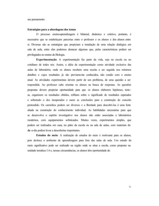 71
seu pensamento.
Estratégias para a abordagens dos temas
O processo ensino-aprendizagem é bilateral, dinâmico e coletivo, portanto, é
necessário que se estabeleçam parcerias entre o professor e os alunos e dos alunos entre
si. Diversas são as estratégias que propiciam a instalação de uma relação dialógica em
sala de aula, entre elas podemos destacar algumas que, pelas características podem ser
privilegiados no ensino da Biologia.
Experimentação: A experimentação faz parte da vida, seja na escola ou no
cotidiano de todos nós. Assim, a idéia de experimentação como atividade exclusiva das
aulas de laboratório, onde os alunos recebem uma receita a ser seguida nos mínimos
detalhes e cujos resultados já são previamente conhecidos, não condiz com o ensino
atual. As atividades experimentais devem partir de um problema, de uma questão a ser
respondida. Ao professor cabe orientar os alunos na busca de respostas. As questões
propostas devem propiciar oportunidade para que os alunos elaborem hipóteses, teste-
as, organizem os resultados obtidos, reflitam sobre o significado de resultados esperados
e sobretudo o dos inesperados e usem as conclusões para a construção do conceito
pretendido. Os caminhos podem ser diversos e a liberdade para descobri-los é uma forte
aliada na construção do conhecimento individual. As habilidades necessárias para que
se desenvolva o espírito investigativo nos alunos não estão associadas a laboratórios
modernos, com equipamentos sofisticados. Muitas vezes, experimentos simples, que
podem ser realizados em casa, no pátio da escola ou na sala de aulas, com materiais do
dia-a-dia podem levar a descobertas importantes.
Estudos do meio: A realização de estudos do meio é motivante para os alunos,
pois desloca o ambiente de aprendizagem para fora das salas de aula. Um estudo do
meio significativo pode ser realizado na região onde se situa a escola, como proposto na
unidade temática 1.4 e, nessas circunstâncias, os alunos têm oportunidade de:
 