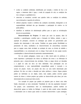 72
• avaliar as condições ambientais, identificando, por exemplo, o destino do lixo e do
esgoto, o tratamento dado à água, o modo de ocupação do solo, as condições dos
rios e córregos e a qualidade do ar;
• entrevistar os moradores, ouvindo suas opiniões sobre as condições do ambiente,
suas reclamações e sugestões de melhoria;
• elaborar propostas visando à melhoria das condições encontradas, distinguindo as de
responsabilidade individual das que demandam a participação do coletivo ou do
poder público;
• identificar as instâncias da administração pública para as quais as reivindicações
devem ser encaminhadas.
Desenvolvimento de Projetos: O ensino por meio de projetos, além de
consolidar a aprendizagem, contribui para a formação de hábitos, atitudes e para a
aquisição de princípios, conceitos ou estratégias que podem ser generalizados para
situações não relacionadas à vida escolar. Trabalhar em grupo produz flexibilidade no
pensamento do aluno, auxiliando-o no desenvolvimento da autoconfiança necessária
para se engajar numa dada atividade, na aceitação do outro, na divisão de trabalho e
responsabilidades e na comunicação com os colegas. Fazer parte de uma equipe exercita
a autodisciplina e o desenvolvimento de autonomia e automonitoramento.
Em um projeto pedagógico, mesmo que a idéia inicial parta do professor, é
muito importante a participação dos alunos na definição dos temas e na elaboração de
protocolos para o desenvolvimento das atividades. Todas as etapas devem ser discutidas
e o papel de cada um deve ser bem delimitado. Essa participação cria um
comprometimento e uma responsabilidade compartilhada quanto à execução e ao
sucesso do projeto. Assim, um projeto não deve ser uma tarefa determinada pelo
professor. Ele deve ser eleito e discutido por todos, professor e alunos. Alguns projetos
podem ser individuais ou em duplas, outros, mais amplos, podem envolver grupos
maiores de alunos e existem projetos que podem ser desenvolvidos pela classe, por uma
determinada série ou mesmo por toda a escola.
Um exemplo de projeto que poderia ser proposto para os alunos seria sobre
Saúde, relacionado ao tema estruturador “Qualidade de vida das populações humanas”.
Tal projeto, com características inter ou transdisciplinares, poderia também ser
desenvolvido apenas no âmbito da Biologia. A partir da idéia central, seriam discutidos
e selecionados com os alunos quais seriam os assuntos desenvolvidos e quais estratégias
 