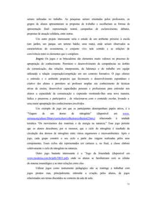 73
seriam utilizadas no trabalho. As pesquisas seriam orientadas pelos professores, os
grupos de alunos apresentariam as propostas de trabalho e escolheriam as formas de
apresentação final: representação teatral, campanhas de esclarecimento, debates,
propostas de atuação solidária, entre outras.
Um outro projeto interessante seria o estudo de um ambiente próximo à escola
(um jardim, um parque, um terreno baldio, uma mata), onde seriam observados as
características do ecossistema, o conjunto vivo nele contido e as relações de
convivência entre os elementos que o compõem.
Jogos: Os jogos e as brincadeiras são elementos muito valiosos no processo de
apropriação do conhecimento. Permitem o desenvolvimento de competências no âmbito
da comunicação, das relações interpessoais, da liderança e do trabalho em equipe
utilizando a relação cooperação/competição em um contexto formativo. O jogo oferece
o estímulo e o ambiente propícios que favorecem o desenvolvimento espontâneo e
criativo dos alunos e permitem ao professor ampliar seu conhecimento de técnicas
ativas de ensino, desenvolver capacidades pessoais e profissionais para estimular nos
alunos a capacidade de comunicação e expressão mostrando-lhes uma nova maneira,
lúdica e prazerosa e participativa , de relacionar-se com o conteúdo escolar, levando a
uma maior apropriação dos conhecimentos envolvidos.
Um exemplo de jogo em que os participantes desempenham papéis ativos, é a
“Viagem de um átomo de nitrogênio” (disponível em www.
asmusa.org/edusrc/library/curriculum/collection/collection2.htm,) relacionado à unidade
temática “Os movimentos dos materiais e da energia na natureza.” Esse jogo permite
que os alunos descubram, por si mesmos, que o ciclo do nitrogênio é resultado da
circulação dos átomos de nitrogênio entre vários organismos e micro-ambientes. Após o
jogo, cada grupo constrói o seu ciclo a partir das viagens realizadas pelos seus
componentes. Esses ciclos são representados em cartazes e, no final, a classe elabora
coletivamente o ciclo do nitrogênio na natureza.
Outro jogo bastante interessante é o “Jogo da Imunidade (disponível em
www.moderna.com.br/pdfs/TB11.pdf), onde os alunos se familiarizam com as células
do sistema imunológico e as inter-relações entre elas.
Utilizar jogos como instrumento pedagógico não se restringe a trabalhar com
jogos prontos mas, principalmente, estimular a criação, pelos alunos, de jogos
relacionados aos temas discutidos no contexto da sala de aula.
 