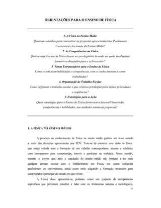 75
ORIENTAÇÕES PARA O ENSINO DE FÍSICA
1. A Física no Ensino Médio
Quais os caminhos para concretizar as propostas apresentadas nos Parâmetros
Curriculares Nacionais do Ensino Médio?
2. As Competências em Física
Quais competências em Física devem ser privilegiadas, levando em conta os objetivos
formativos desejados para a ação escolar?
3. Temas Estruturadores para o Ensino de Física
Como se articulam habilidades e competências, com os conhecimentos a serem
trabalhados?
4. Organização do Trabalho Escolar
Como organizar o trabalho escolar e que critérios privilegiar para definir prioridades
e seqüências?
5. Estratégias para a Ação
Quais estratégias para o Ensino de Física favorecem o desenvolvimento das
competências e habilidades, nas unidades temáticas propostas?
1. A FÍSICA NO ENSINO MÉDIO
A presença do conhecimento de Física na escola média ganhou um novo sentido
a partir das diretrizes apresentadas nos PCN. Trata-se de construir uma visão da Física
que esteja voltada para a formação de um cidadão contemporâneo, atuante e solidário,
com instrumentos para compreender, intervir e participar na realidade. Nesse sentido,
mesmo os jovens que, após a conclusão do ensino médio não venham a ter mais
qualquer contato escolar com o conhecimento em Física, em outras instâncias
profissionais ou universitárias, ainda assim terão adquirido a formação necessária para
compreender e participar do mundo em que vivem.
A Física deve apresentar-se, portanto, como um conjunto de competências
específicas que permitam perceber e lidar com os fenômenos naturais e tecnológicos,
 