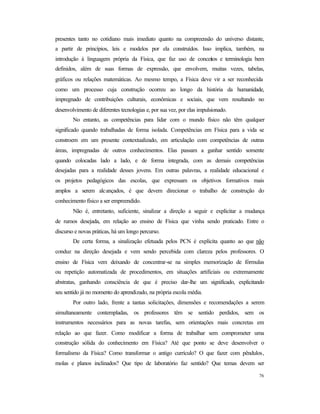 76
presentes tanto no cotidiano mais imediato quanto na compreensão do universo distante,
a partir de princípios, leis e modelos por ela construídos. Isso implica, também, na
introdução à linguagem própria da Física, que faz uso de conceitos e terminologia bem
definidos, além de suas formas de expressão, que envolvem, muitas vezes, tabelas,
gráficos ou relações matemáticas. Ao mesmo tempo, a Física deve vir a ser reconhecida
como um processo cuja construção ocorreu ao longo da história da humanidade,
impregnado de contribuições culturais, econômicas e sociais, que vem resultando no
desenvolvimento de diferentes tecnologias e, por sua vez, por elas impulsionado.
No entanto, as competências para lidar com o mundo físico não têm qualquer
significado quando trabalhadas de forma isolada. Competências em Física para a vida se
constroem em um presente contextualizado, em articulação com competências de outras
áreas, impregnadas de outros conhecimentos. Elas passam a ganhar sentido somente
quando colocadas lado a lado, e de forma integrada, com as demais competências
desejadas para a realidade desses jovens. Em outras palavras, a realidade educacional e
os projetos pedagógicos das escolas, que expressam os objetivos formativos mais
amplos a serem alcançados, é que devem direcionar o trabalho de construção do
conhecimento físico a ser empreendido.
Não é, entretanto, suficiente, sinalizar a direção a seguir e explicitar a mudança
de rumos desejada, em relação ao ensino de Física que vinha sendo praticado. Entre o
discurso e novas práticas, há um longo percurso.
De certa forma, a sinalização efetuada pelos PCN é explícita quanto ao que não
conduz na direção desejada e vem sendo percebida com clareza pelos professores. O
ensino de Física vem deixando de concentrar-se na simples memorização de fórmulas
ou repetição automatizada de procedimentos, em situações artificiais ou extremamente
abstratas, ganhando consciência de que é preciso dar-lhe um significado, explicitando
seu sentido já no momento do aprendizado, na própria escola média.
Por outro lado, frente a tantas solicitações, dimensões e recomendações a serem
simultaneamente contempladas, os professores têm se sentido perdidos, sem os
instrumentos necessários para as novas tarefas, sem orientações mais concretas em
relação ao que fazer. Como modificar a forma de trabalhar sem comprometer uma
construção sólida do conhecimento em Física? Até que ponto se deve desenvolver o
formalismo da Física? Como transformar o antigo currículo? O que fazer com pêndulos,
molas e planos inclinados? Que tipo de laboratório faz sentido? Que temas devem ser
 