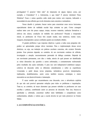 77
privilegiados? É possível “abrir mão” do tratamento de alguns tópicos como, por
exemplo, a Cinemática? E a Astronomia, o que tratar? É preciso introduzir Física
Moderna? Essas e outras questões estão ainda para muitos sem resposta, indicando a
necessidade de uma reflexão que revele elementos mais concretos e norteadores.
Nosso desafio é, portanto, buscar meios para concretizar esses novos horizontes,
especialmente dentro da realidade escolar hoje existente no país. Como conseguir
realizar tanto com tão pouco espaço, tempo, recursos materiais, carências formativas e
afetivas dos alunos, condições de trabalho dos professores? Passada a tempestade
inicial, os professores de Física têm ousado mudar, mas sentem-se, muitas vezes,
inseguros, desamparados e pouco confiantes quanto aos resultados obtidos.
O grande problema é que respostas objetivas e gerais a todas essas perguntas não
podem ser apresentadas porque talvez inexistam. Para a implementação dessas novas
diretrizes, ou seja, sua tradução em práticas escolares concretas, não existem fórmulas
prontas. Esse processo depende, ao contrário, de um movimento contínuo de reflexão,
investigação e atuação, necessariamente permeado de diálogo constante. Depende de
um movimento permanente, com idas e vindas, através do qual possam ser identificadas
as várias dimensões das questões a serem enfrentadas, e constantemente realimentado
pelos resultados das ações realizadas. E para isso será indispensável estabelecer espaços
coletivos de discussão sobre os diferentes entendimentos e sobre as experiências
vivenciadas a partir dessas novas propostas, incluindo-se possíveis interpretações,
implicações, desdobramentos, assim como também recursos, estratégias e meios
necessários ao seu desenvolvimento e instauração.
É nesse sentido que encaminhamos essa discussão, com a advertência explícita
de que não será possível apresentar soluções para todos os problemas e inquietações.
Trata-se, ao contrário, de trazer elementos que possam subsidiar os professores em suas
escolhas e práticas, contribuindo assim ao processo de discussão. Para isso, buscou-se
aprofundar e, sobretudo, concretizar melhor tanto habilidades e competências como
conhecimentos, atitudes e valores que a escola deveria ter por meta promover no Ensino
Médio.
2. AS COMPETÊNCIAS EM FÍSICA
 