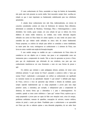 78
O vasto conhecimento de Física, acumulado ao longo da história da humanidade,
não pode estar todo presente na escola média. Será necessário sempre fazer escolhas em
relação ao que é mais importante ou fundamental, estabelecendo para isso referências
apropriadas.
A seleção desse conhecimento tem sido feita, tradicionalmente, em termos de
conceitos considerados centrais em áreas de fenômenos de natureza física diferentes,
delimitando os conteúdos de Mecânica, Termologia, Ótica e Eletromagnetismo a serem
abordados. Isso resulta, quase sempre, em uma seleção tal que os índices dos livros
didáticos de ensino médio tornam-se, na verdade, uma versão abreviada daqueles
utilizados nos cursos de física básica do ensino superior, ou uma versão um pouco mais
estendida dos que vinham sendo utilizados na oitava série do ensino fundamental.
Nessas propostas, os critérios de seleção para definir os conteúdos a serem trabalhados,
na maior parte das vezes, restringem-se ao conhecimento e à estrutura da Física, sem
levar em conta o sentido mais amplo da formação desejada.
E esse sentido emerge na medida em que o conhecimento de Física deixa de
constituir-se em um objetivo em si mesmo, mas passa a ser compreendido como um
instrumento para a compreensão do mundo. Não se trata de apresentar ao jovem a Física
para que ele simplesmente seja informado de sua existência, mas para que esse
conhecimento transforme-se em uma ferramenta a mais em suas formas de pensar e
agir.
Os critérios que orientam a ação pedagógica deixam, portanto, de tomar como
referência primeira “o quê ensinar de Física”, passando a centrar-se sobre o “para que
ensinar Física”, explicitando a preocupação em atribuir ao conhecimento um significado
no momento mesmo de seu aprendizado. Quando “o quê ensinar” é definido pela lógica
da Física, corre-se o risco de apresentar algo abstrato e distante da realidade, quase
sempre supondo implicitamente que se esteja preparando o jovem para uma etapa
posterior: assim, a cinemática, por exemplo, é indispensável para a compreensão da
dinâmica, da mesma forma que a eletrostática o é para o eletromagnetismo. Ao
contrário, quando se toma como referência o “para que” ensinar Física, supõe-se que se
esteja preparando o jovem para ser capaz de lidar com situações reais, crises de energia,
problemas ambientais, manuais de aparelhos, concepções de universo, exames médicos,
notícias de jornal, e assim por diante. Finalidades para o conhecimento a ser apreendido
em Física que não se reduzem apenas a uma dimensão pragmática, de um saber fazer
 