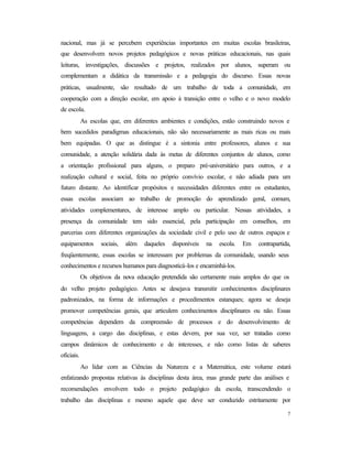 7
nacional, mas já se percebem experiências importantes em muitas escolas brasileiras,
que desenvolvem novos projetos pedagógicos e novas práticas educacionais, nas quais
leituras, investigações, discussões e projetos, realizados por alunos, superam ou
complementam a didática da transmissão e a pedagogia do discurso. Essas novas
práticas, usualmente, são resultado de um trabalho de toda a comunidade, em
cooperação com a direção escolar, em apoio à transição entre o velho e o novo modelo
de escola.
As escolas que, em diferentes ambientes e condições, estão construindo novos e
bem sucedidos paradigmas educacionais, não são necessariamente as mais ricas ou mais
bem equipadas. O que as distingue é a sintonia entre professores, alunos e sua
comunidade, a atenção solidária dada às metas de diferentes conjuntos de alunos, como
a orientação profissional para alguns, o preparo pré-universitário para outros, e a
realização cultural e social, feita no próprio convívio escolar, e não adiada para um
futuro distante. Ao identificar propósitos e necessidades diferentes entre os estudantes,
essas escolas associam ao trabalho de promoção do aprendizado geral, comum,
atividades complementares, de interesse amplo ou particular. Nessas atividades, a
presença da comunidade tem sido essencial, pela participação em conselhos, em
parcerias com diferentes organizações da sociedade civil e pelo uso de outros espaços e
equipamentos sociais, além daqueles disponíveis na escola. Em contrapartida,
freqüentemente, essas escolas se interessam por problemas da comunidade, usando seus
conhecimentos e recursos humanos para diagnosticá-los e encaminhá-los.
Os objetivos da nova educação pretendida são certamente mais amplos do que os
do velho projeto pedagógico. Antes se desejava transmitir conhecimentos disciplinares
padronizados, na forma de informações e procedimentos estanques; agora se deseja
promover competências gerais, que articulem conhecimentos disciplinares ou não. Essas
competências dependem da compreensão de processos e do desenvolvimento de
linguagens, a cargo das disciplinas, e estas devem, por sua vez, ser tratadas como
campos dinâmicos de conhecimento e de interesses, e não como listas de saberes
oficiais.
Ao lidar com as Ciências da Natureza e a Matemática, este volume estará
enfatizando propostas relativas às disciplinas desta área, mas grande parte das análises e
recomendações envolvem todo o projeto pedagógico da escola, transcendendo o
trabalho das disciplinas e mesmo aquele que deve ser conduzido estritamente por
 