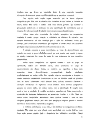79
imediato, mas que devem ser concebidas dentro de uma concepção humanista
abrangente, tão abrangente quanto o perfil do cidadão que se quer ajudar a construir.
Esse objetivo mais amplo requer, sobretudo, que os jovens adquiram
competências para lidar com as situações que vivenciam ou que venham a vivenciar no
futuro, muitas delas novas e inéditas. Nada mais natural, portanto, que substituir a
preocupação central com os conteúdos por uma identificação das competências que, se
imagina, eles terão necessidade de adquirir em seu processo de escolaridade média.
Utilizar como eixo organizador do trabalho pedagógico as competências
desejadas é manter sempre presente a explicitação de objetivos da educação, mas
também transforma-se em uma estratégia para a ação dos professores. Assim, por
exemplo, para desenvolver competências que requerem o sentido crítico será necessário
privilegiar espaços de discussão, tanto na escola como na sala de aula.
A atenção constante a essas competências, ao longo do desenvolvimento das
unidades de ensino a serem trabalhadas, poderá ser uma garantia para impedir o retorno
ao simples tratamento dos temas do ponto de vista unicamente de seus conteúdos
programáticos.
Muitas dessas competências são objetivos comuns a todas as etapas do
aprendizado, embora em diferentes níveis, sendo construídas ao longo do
desenvolvimento dos alunos. Outras, ao contrário, são específicas a fases mais
avançadas desse desenvolvimento, correspondendo àquelas trabalhadas
privilegiadamente no ensino médio. Por exemplo, observar, experimentar e investigar o
mundo requerem competências desenvolvidas na área de Ciências, desde os primeiros
anos do ensino fundamental. Nessa primeira etapa, contudo, limitam-se sobretudo à
descrição, classificação ou explicação causal imediata. Essas mesmas competências
ganham, no ensino médio, um sentido maior, com a identificação de relações mais
gerais e com a introdução de modelos explicativos específicos da Física, promovendo a
construção das abstrações, indispensáveis ao pensamento científico e à vida. Ainda que
muitas dessas competências permaneçam como objetivos comuns a mais de uma
disciplina, propiciando espaços para uma ação pedagógica integrada, passam a assumir
também, no ensino médio, a especificidade disciplinar.
O problema central passa a ser, então, o de identificar as competências em Física
desejadas. Mas ainda que uma reflexão mais aprofundada nos permita listá-las, essas
listas serão sempre parciais, dada a abrangência das habilidades envolvidas. Caberá
 
