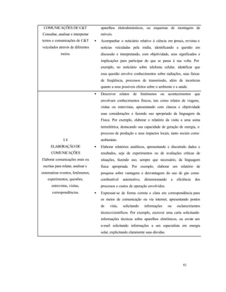 82
COMUNICAÇÕES DE C&T
Consultar, analisar e interpretar
textos e comunicações de C&T
veiculados através de diferentes
meios.
aparelhos eletrodomésticos, ou esquemas de montagem de
móveis.
• Acompanhar o noticiário relativo à ciência em jornais, revistas e
notícias veiculadas pela mídia, identificando a questão em
discussão e interpretando, com objetividade, seus significados e
implicações para participar do que se passa à sua volta. Por
exemplo, no noticiário sobre telefonia celular, identificar que
essa questão envolve conhecimentos sobre radiações, suas faixas
de freqüência, processos de transmissão, além de incertezas
quanto a seus possíveis efeitos sobre o ambiente e a saúde.
I.4
ELABORAÇÃO DE
COMUNICAÇÕES
Elaborar comunicações orais ou
escritas para relatar, analisar e
sistematizar eventos, fenômenos,
experimentos, questões,
entrevistas, visitas,
correspondências.
• Descrever relatos de fenômenos ou acontecimentos que
envolvam conhecimentos físicos, tais como relatos de viagens,
visitas ou entrevistas, apresentando com clareza e objetividade
suas considerações e fazendo uso apropriado da linguagem da
Física. Por exemplo, elaborar o relatório da visita a uma usina
termelétrica, destacando sua capacidade de geração de energia, o
processo de produção e seus impactos locais, tanto sociais como
ambientais.
• Elaborar relatórios analíticos, apresentando e discutindo dados e
resultados, seja de experimentos ou de avaliações críticas de
situações, fazendo uso, sempre que necessário, da linguagem
física apropriada. Por exemplo, elaborar um relatório de
pesquisa sobre vantagens e desvantagens do uso de gás como
combustível automotivo, dimensionando a eficiência dos
processos e custos de operação envolvidos.
• Expressar-se de forma correta e clara em correspondência para
os meios de comunicação ou via internet, apresentando pontos
de vista, solicitando informações ou esclarecimentos
técnico/científicos. Por exemplo, escrever uma carta solicitando
informações técnicas sobre aparelhos eletrônicos, ou enviar um
e-mail solicitando informações a um especialista em energia
solar, explicitando claramente suas dúvidas.
 