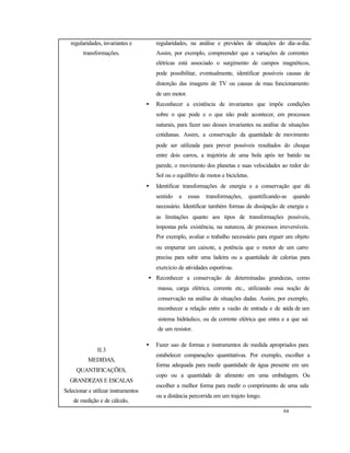 84
regularidades, invariantes e
transformações.
regularidades, na análise e previsões de situações do dia-a-dia.
Assim, por exemplo, compreender que a variações de correntes
elétricas está associado o surgimento de campos magnéticos,
pode possibilitar, eventualmente, identificar possíveis causas de
distorção das imagens de TV ou causas de mau funcionamento
de um motor.
• Reconhecer a existência de invariantes que impõe condições
sobre o que pode e o que não pode acontecer, em processos
naturais, para fazer uso desses invariantes na análise de situações
cotidianas. Assim, a conservação da quantidade de movimento
pode ser utilizada para prever possíveis resultados do choque
entre dois carros, a trajetória de uma bola após ter batido na
parede, o movimento dos planetas e suas velocidades ao redor do
Sol ou o equilíbrio de motos e bicicletas.
• Identificar transformações de energia e a conservação que dá
sentido a essas transformações, quantificando-as quando
necessário. Identificar também formas de dissipação de energia e
as limitações quanto aos tipos de transformações possíveis,
impostas pela existência, na natureza, de processos irreversíveis.
Por exemplo, avaliar o trabalho necessário para erguer um objeto
ou empurrar um caixote, a potência que o motor de um carro
precisa para subir uma ladeira ou a quantidade de calorias para
exercício de atividades esportivas.
• Reconhecer a conservação de determinadas grandezas, como
massa, carga elétrica, corrente etc., utilizando essa noção de
conservação na análise de situações dadas. Assim, por exemplo,
reconhecer a relação entre a vazão de entrada e de saída de um
sistema hidráulico, ou da corrente elétrica que entra e a que sai
de um resistor.
II.3
MEDIDAS,
QUANTIFICAÇÕES,
GRANDEZAS E ESCALAS
Selecionar e utilizar instrumentos
de medição e de cálculo,
• Fazer uso de formas e instrumentos de medida apropriados para
estabelecer comparações quantitativas. Por exemplo, escolher a
forma adequada para medir quantidade de água presente em um
copo ou a quantidade de alimento em uma embalagem. Ou
escolher a melhor forma para medir o comprimento de uma sala
ou a distância percorrida em um trajeto longo.
 