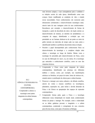 87
mais diversos campos, e suas conseqüências para o cotidiano e
as relações sociais de cada época, identificando como seus
avanços foram modificando as condições de vida e criando
novas necessidades. Esses conhecimentos são essenciais para
dimensionar corretamente o desenvolvimento tecnológico atual,
através tanto de suas vantagens como de seus condicionantes.
Reconhecer, por exemplo, o desenvolvimento de formas de
transporte, a partir da descoberta da roda e da tração animal, ao
desenvolvimento de motores, ao domínio da aerodinâmica e à
conquista do espaço, identificando a evolução que vem
permitindo ao ser humano deslocar-se de um ponto ao outro do
globo terrestre em intervalos de tempo cada vez mais curtos e
identificando também os problemas decorrentes dessa evolução.
• Perceber o papel desempenhado pelo conhecimento físico no
desenvolvimento da tecnologia e a complexa relação entre
ciência e tecnologia ao longo da história. Muitas vezes a
tecnologia foi precedida pelo desenvolvimento da Física, como
no caso da fabricação de lasers, ou, em outras, foi a tecnologia
que antecedeu o conhecimento científico, como no caso das
máquinas térmicas.
III.2
CIÊNCIA E TECNOLOGIA NA
CULTURA
CONTEMPORÂNEA
Compreender a ciência e a
tecnologia como partes
integrantes da cultura humana
contemporânea
• Compreender a Física como parte integrante da cultura
contemporânea, identificando sua presença em diferentes
âmbitos e setores, como, por exemplo, nas manifestações
artísticas ou literárias, em peças de teatro, letras de músicas etc.,
estando atento à contribuição da ciência para a cultura humana.
• Promover e interagir com meios culturais e de difusão científica,
através de visitas a museus científicos ou tecnológicos,
planetários, exposições etc., para incluir a devida dimensão da
Física e da Ciência na apropriação dos espaços de expressão
contemporâneos.
• Compreender formas pelas quais a Física e a tecnologia
influenciam nossa interpretação do mundo atual, condicionando
formas de pensar e interagir. Por exemplo, como a relatividade
ou as idéias quânticas povoam o imaginário e a cultura
contemporânea, conduzindo à extrapolação de seus conceitos
para diversas áreas, como para a Economia ou Biologia.
 
