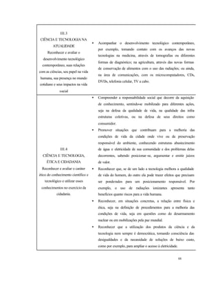 88
III.3
CIÊNCIA E TECNOLOGIA NA
ATUALIDADE
Reconhecer e avaliar o
desenvolvimento tecnológico
contemporâneo, suas relações
com as ciências, seu papel na vida
humana, sua presença no mundo
cotidiano e seus impactos na vida
social
• Acompanhar o desenvolvimento tecnológico contemporâneo,
por exemplo, tomando contato com os avanços das novas
tecnologias na medicina, através de tomografias ou diferentes
formas de diagnóstico; na agricultura, através das novas formas
de conservação de alimentos com o uso das radiações; ou ainda,
na área de comunicações, com os microcomputadores, CDs,
DVDs, telefonia celular, TV a cabo.
III.4
CIÊNCIA E TECNOLOGIA,
ÉTICA E CIDADANIA
Reconhecer e avaliar o caráter
ético do conhecimento científico e
tecnológico e utilizar esses
conhecimentos no exercício da
cidadania.
• Compreender a responsabilidade social que decorre da aquisição
de conhecimento, sentindo-se mobilizado para diferentes ações,
seja na defesa da qualidade de vida, na qualidade das infra-
estruturas coletivas, ou na defesa de seus direitos como
consumidor.
• Promover situações que contribuam para a melhoria das
condições de vida da cidade onde vive ou da preservação
responsável do ambiente, conhecendo estruturas abastecimento
de água e eletricidade de sua comunidade e dos problemas delas
decorrentes, sabendo posicionar-se, argumentar e emitir juízos
de valor.
• Reconhecer que, se de um lado a tecnologia melhora a qualidade
de vida do homem, do outro ela pode trazer efeitos que precisam
ser ponderados para um posicionamento responsável. Por
exemplo, o uso de radiações ionizantes apresenta tanto
benefícios quanto riscos para a vida humana.
• Reconhecer, em situações concretas, a relação entre física e
ética, seja na definição de procedimentos para a melhoria das
condições de vida, seja em questões como do desarmamento
nuclear ou em mobilizações pela paz mundial.
• Reconhecer que a utilização dos produtos da ciência e da
tecnologia nem sempre é democrática, tomando consciência das
desigualdades e da necessidade de soluções de baixo custo,
como por exemplo, para ampliar o acesso à eletricidade.
 
