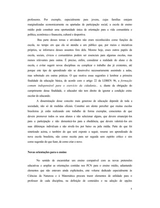 8
professores. Por exemplo, especialmente para jovens, cujas famílias estejam
marginalizadas economicamente ou apartadas de participação social, a escola de ensino
médio pode constituir uma oportunidade única de orientação para a vida comunitária e
política, econômica e financeira, cultural e desportiva.
Boa parte desses temas e atividades não eram reconhecidos como funções da
escola, no tempo em que ela só atendia a um público que, por meios e iniciativas
próprios, se informava desses assuntos fora dela. Mesmo hoje, esses outros papéis da
escola, sociais, cívicos e comunitários podem ser essenciais para algumas escolas, mas
menos relevantes para outras. É preciso, enfim, considerar a realidade do aluno e da
escola, e evitar sugerir novas disciplinas ou complicar o trabalho das já existentes, até
porque este tipo de aprendizado não se desenvolve necessariamente assistindo a aulas,
mas sobretudo em outras práticas. O que motiva essas sugestões é lembrar a primeira
finalidade da educação básica, de acordo com o artigo 22 da LDBEN 96, a formação
comum indispensável para o exercício da cidadania... e, diante da obrigação do
cumprimento dessa finalidade, o educador não tem direito de ignorar a condição extra-
escolar do educando.
A disseminação desse conceito mais generoso de educação depende de toda a
sociedade, não só de medidas oficiais. Constitui um alento perceber que muitas escolas
brasileiras já estão realizando este trabalho de forma exemplar, conscientes de que
devem promover todos os seus alunos e não selecionar alguns, que devem emancipá-los
para a participação e não domesticá-los para a obediência, que devem valorizá-los em
suas diferenças individuais e não nivelá-los por baixo ou pela média. Parte do que foi
sintetizado acima, e também do que será exposto a seguir, resume um aprendizado da
nova escola brasileira, não como receita para ser seguida sem espírito crítico e sim
como sugestão do que fazer, de como criar o novo.
Novas orientações para o ensino
No sentido de encaminhar um ensino compatível com as novas pretensões
educativas e ampliar as orientações contidas nos PCN para o ensino médio, adiantando
elementos que não estavam ainda explicitados, este volume dedicado especialmente às
Ciências da Natureza e à Matemática procura trazer elementos de utilidade para o
professor de cada disciplina, na definição de conteúdos e na adoção de opções
 