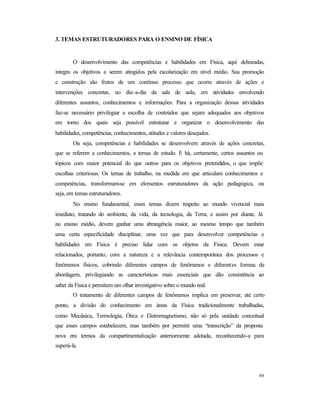 89
3. TEMAS ESTRUTURADORES PARA O ENSINO DE FÍSICA
O desenvolvimento das competências e habilidades em Física, aqui delineadas,
integra os objetivos a serem atingidos pela escolarização em nível médio. Sua promoção
e construção são frutos de um contínuo processo que ocorre através de ações e
intervenções concretas, no dia-a-dia da sala de aula, em atividades envolvendo
diferentes assuntos, conhecimentos e informações. Para a organização dessas atividades
faz-se necessário privilegiar a escolha de conteúdos que sejam adequados aos objetivos
em torno dos quais seja possível estruturar e organizar o desenvolvimento das
habilidades, competências, conhecimentos, atitudes e valores desejados.
Ou seja, competências e habilidades se desenvolvem através de ações concretas,
que se referem a conhecimentos, a temas de estudo. E há, certamente, certos assuntos ou
tópicos com maior potencial do que outros para os objetivos pretendidos, o que impõe
escolhas criteriosas. Os temas de trabalho, na medida em que articulam conhecimentos e
competências, transformam-se em elementos estruturadores da ação pedagógica, ou
seja, em temas estruturadores.
No ensino fundamental, esses temas dizem respeito ao mundo vivencial mais
imediato, tratando do ambiente, da vida, da tecnologia, da Terra, e assim por diante. Já
no ensino médio, devem ganhar uma abrangência maior, ao mesmo tempo que também
uma certa especificidade disciplinar, uma vez que para desenvolver competências e
habilidades em Física é preciso lidar com os objetos da Física. Devem estar
relacionados, portanto, com a natureza e a relevância contemporânea dos processos e
fenômenos físicos, cobrindo diferentes campos de fenômenos e diferentes formas de
abordagem, privilegiando as características mais essenciais que dão consistência ao
saber da Física e permitem um olhar investigativo sobre o mundo real.
O tratamento de diferentes campos de fenômenos implica em preservar, até certo
ponto, a divisão do conhecimento em áreas da Física tradicionalmente trabalhadas,
como Mecânica, Termologia, Ótica e Eletromagnetismo, não só pela unidade conceitual
que esses campos estabelecem, mas também por permitir uma “transcrição” da proposta
nova em termos da compartimentalização anteriormente adotada, reconhecendo-a para
superá-la.
 