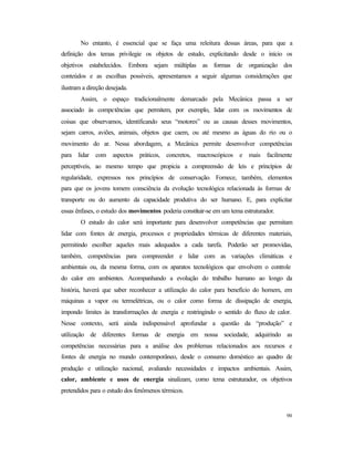 90
No entanto, é essencial que se faça uma releitura dessas áreas, para que a
definição dos temas privilegie os objetos de estudo, explicitando desde o início os
objetivos estabelecidos. Embora sejam múltiplas as formas de organização dos
conteúdos e as escolhas possíveis, apresentamos a seguir algumas considerações que
ilustram a direção desejada.
Assim, o espaço tradicionalmente demarcado pela Mecânica passa a ser
associado às competências que permitem, por exemplo, lidar com os movimentos de
coisas que observamos, identificando seus “motores” ou as causas desses movimentos,
sejam carros, aviões, animais, objetos que caem, ou até mesmo as águas do rio ou o
movimento do ar. Nessa abordagem, a Mecânica permite desenvolver competências
para lidar com aspectos práticos, concretos, macroscópicos e mais facilmente
perceptíveis, ao mesmo tempo que propicia a compreensão de leis e princípios de
regularidade, expressos nos princípios de conservação. Fornece, também, elementos
para que os jovens tomem consciência da evolução tecnológica relacionada às formas de
transporte ou do aumento da capacidade produtiva do ser humano. E, para explicitar
essas ênfases, o estudo dos movimentos poderia constituir-se em um tema estruturador.
O estudo do calor será importante para desenvolver competências que permitam
lidar com fontes de energia, processos e propriedades térmicas de diferentes materiais,
permitindo escolher aqueles mais adequados a cada tarefa. Poderão ser promovidas,
também, competências para compreender e lidar com as variações climáticas e
ambientais ou, da mesma forma, com os aparatos tecnológicos que envolvem o controle
do calor em ambientes. Acompanhando a evolução do trabalho humano ao longo da
história, haverá que saber reconhecer a utilização do calor para benefício do homem, em
máquinas a vapor ou termelétricas, ou o calor como forma de dissipação de energia,
impondo limites às transformações de energia e restringindo o sentido do fluxo de calor.
Nesse contexto, será ainda indispensável aprofundar a questão da “produção” e
utilização de diferentes formas de energia em nossa sociedade, adquirindo as
competências necessárias para a análise dos problemas relacionados aos recursos e
fontes de energia no mundo contemporâneo, desde o consumo doméstico ao quadro de
produção e utilização nacional, avaliando necessidades e impactos ambientais. Assim,
calor, ambiente e usos de energia sinalizam, como tema estruturador, os objetivos
pretendidos para o estudo dos fenômenos térmicos.
 